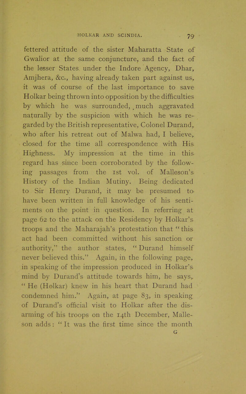 fettered attitude of the sister Maharatta State of Gwalior at the same conjuncture, and the fact of the lesser States under the Indore Agency, Dhar, Amjhera, &c., having already taken part against us, it was of course of the last importance to save Holkar being thrown into opposition by the difficulties by which he was surrounded, . much aggravated naturally by the suspicion with which he was re- garded by the British representative. Colonel Durand, who after his retreat out of Malwa had, I believe, closed for the time all correspondence with His Highness. My impression at the time in this regard has since been corroborated by the follow- ing passages from the ist vol. of Malleson’s History of the Indian Mutiny. Being dedicated to Sir Henry Durand, it may be presumed to- have been written in full knowledge of his senti- ments on the point in question. In referring at page 62 to the attack on the Residency by Holkar’s troops and the Maharajah’s protestation that “this act had been committed without his sanction or authority,” the author states, “ Durand himself never believed this.” Again, in the following page, in speaking of the impression produced in Holkar’s mind by Durand’s attitude towards him, he says, “ He (Holkar) knew in his heart that Durand had condemned him.” Again, at page 83, in speaking of Durand’s official visit to Holkar after the dis- arming of his troops on the 14th December, Malle- son adds: “It was the first time since the month