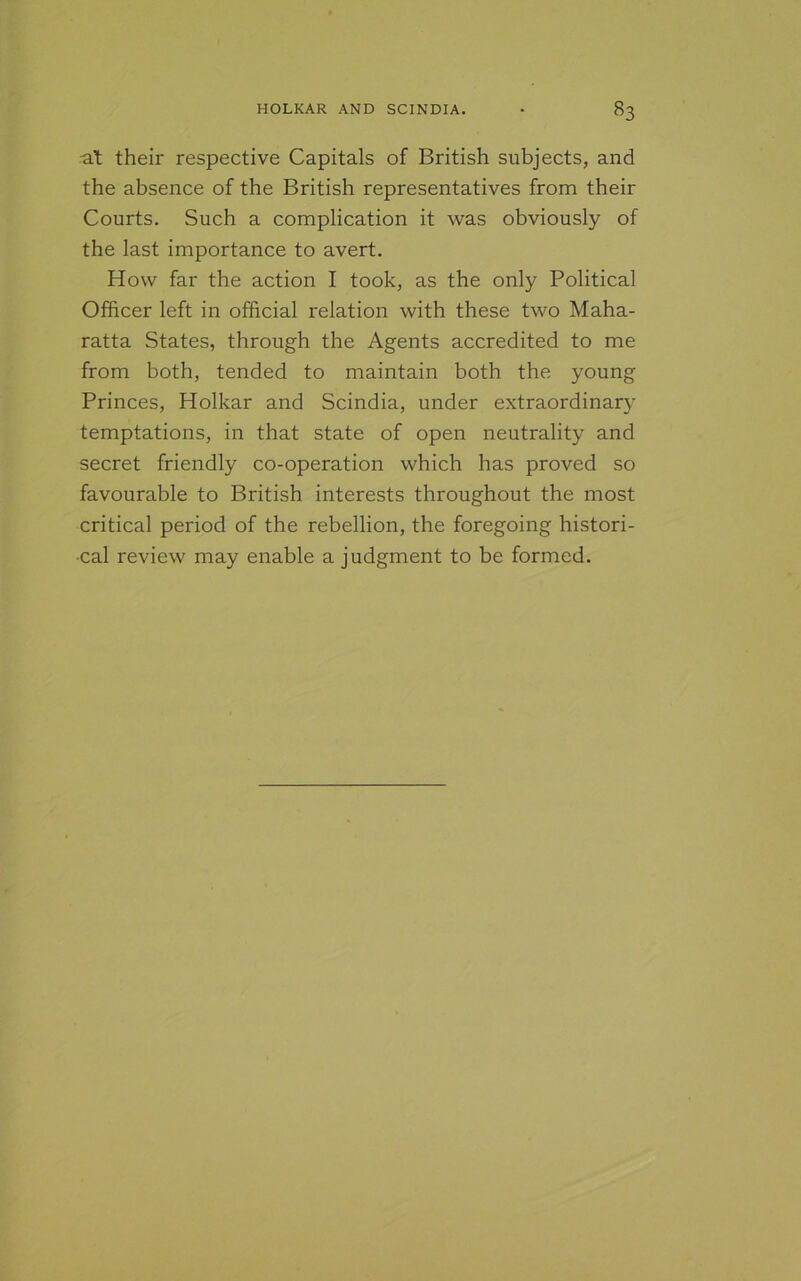 at their respective Capitals of British subjects, and the absence of the British representatives from their Courts. Such a complication it was obviously of the last importance to avert. How far the action I took, as the only Political Officer left in official relation with these two Maha- ratta States, through the Agents accredited to me from both, tended to maintain both the young Princes, Holkar and Scindia, under extraordinary temptations, in that state of open neutrality and secret friendly co-operation which has proved so favourable to British interests throughout the most critical period of the rebellion, the foregoing histori- cal review may enable a judgment to be formed.