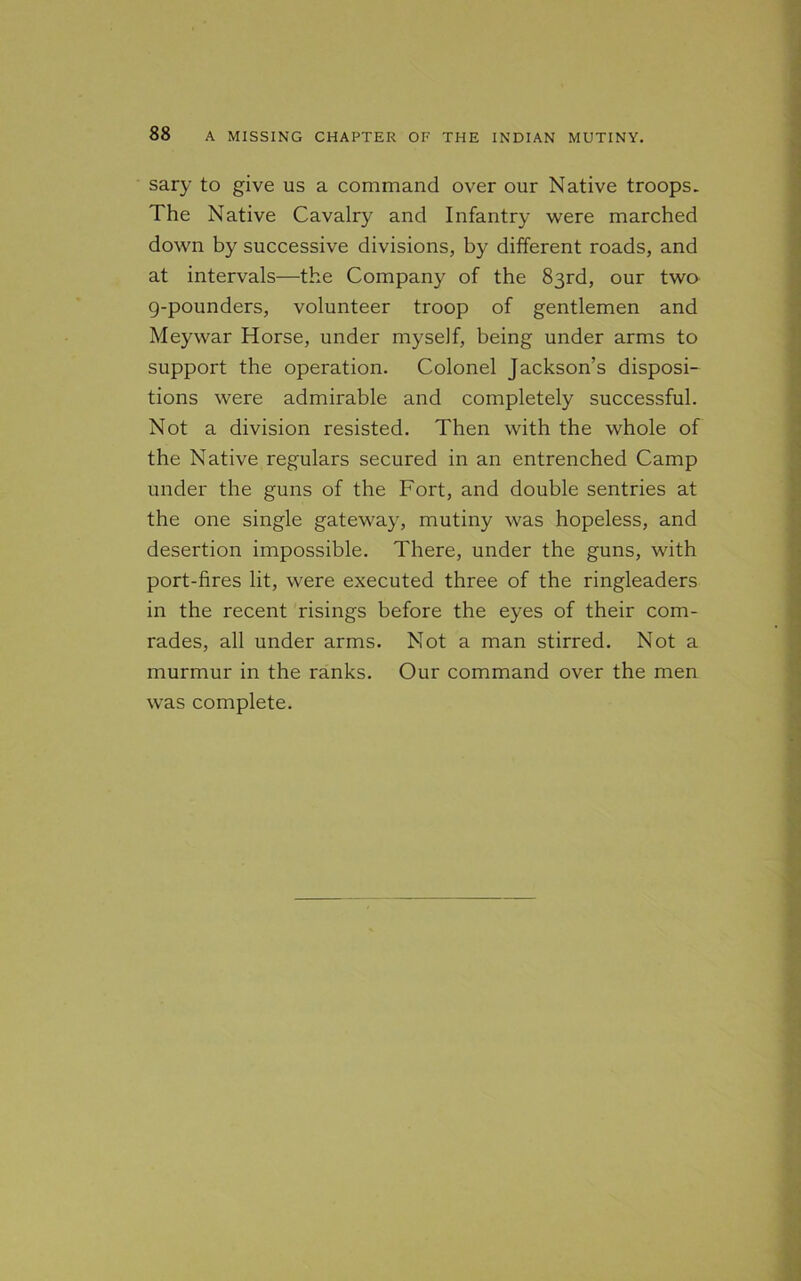 sary to give us a command over our Native troops. The Native Cavalry and Infantry were marched down by successive divisions, by different roads, and at intervals—the Company of the 83rd, our two g-pounders, volunteer troop of gentlemen and Meywar Horse, under myself, being under arms to support the operation. Colonel Jackson’s disposi- tions were admirable and completely successful. Not a division resisted. Then with the whole of the Native regulars secured in an entrenched Camp under the guns of the Fort, and double sentries at the one single gateway, mutiny was hopeless, and desertion impossible. There, under the guns, with port-fires lit, were executed three of the ringleaders in the recent risings before the eyes of their com- rades, all under arms. Not a man stirred. Not a murmur in the ranks. Our command over the men was complete.