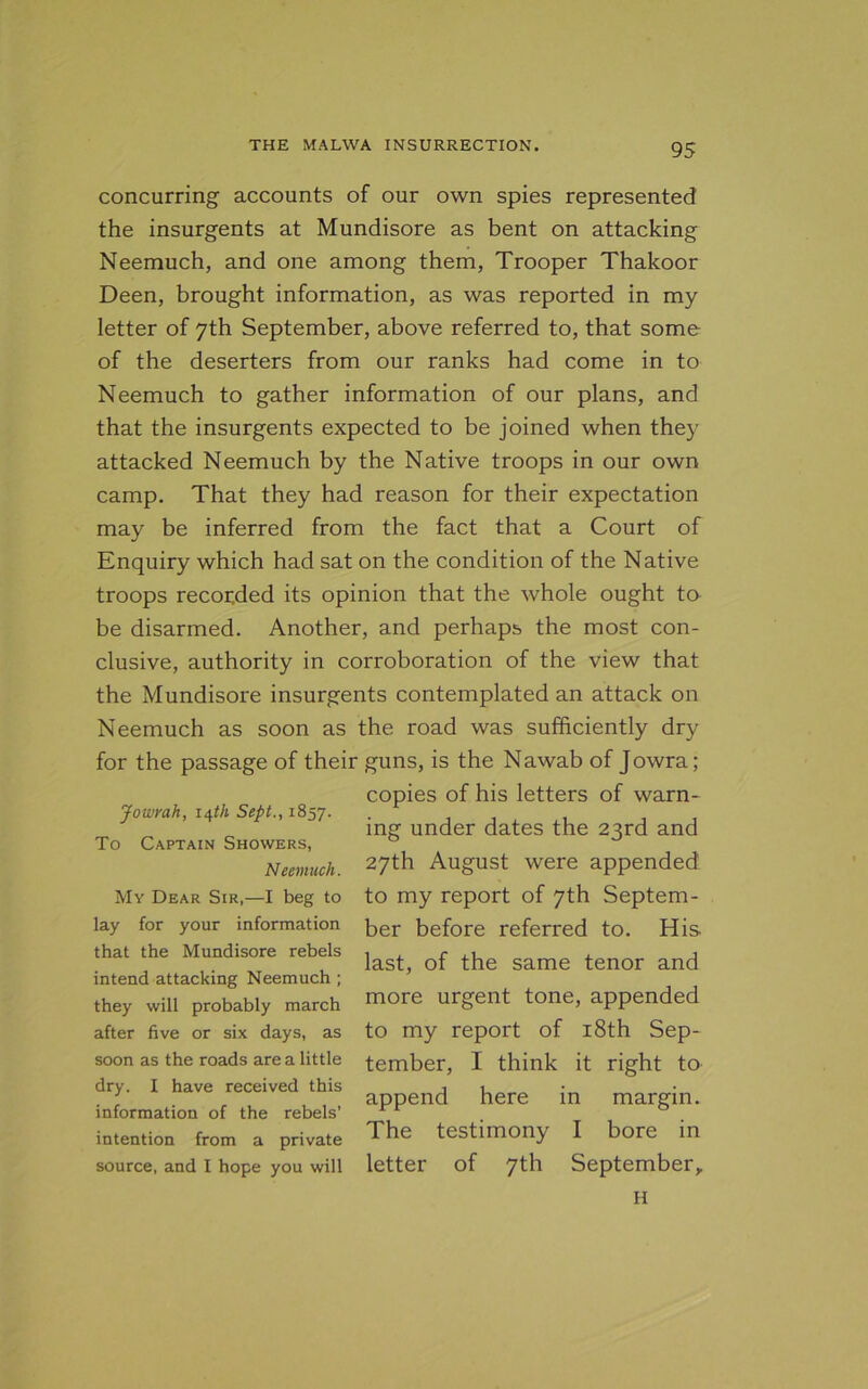 concurring accounts of our own spies represented the insurgents at Mundisore as bent on attacking Neemuch, and one among them, Trooper Thakoor Deen, brought information, as was reported in my letter of 7th September, above referred to, that some of the deserters from our ranks had come in to Neemuch to gather information of our plans, and that the insurgents expected to be joined when they attacked Neemuch by the Native troops in our own camp. That they had reason for their expectation may be inferred from the fact that a Court of Enquiry which had sat on the condition of the Native troops recorded its opinion that the whole ought to be disarmed. Another, and perhaps the most con- clusive, authority in corroboration of the view that the Mundisore insurgents contemplated an attack on Neemuch as soon as the road was sufficiently dry for the passage of their guns, is the Nawab of Jowra; copies of his letters of warn- Jowrah, 14th Sept., 1857. . , , mg under dates the 23rd and To Captain Showers, 0 Neemuch. 27th August were appended My Dear Sir—I beg to to my report of 7th Septem- lay for your information ber before referred to. His that the Mundisore rebels intend attacking Neemuch ; they will probably march after five or six days, as soon as the roads are a little dry. I have received this information of the rebels’ intention from a private source, and I hope you will last, of the same tenor and more urgent tone, appended to my report of 18th Sep- tember, I think it right to append here in margin. The testimony I bore in letter of 7th September, H