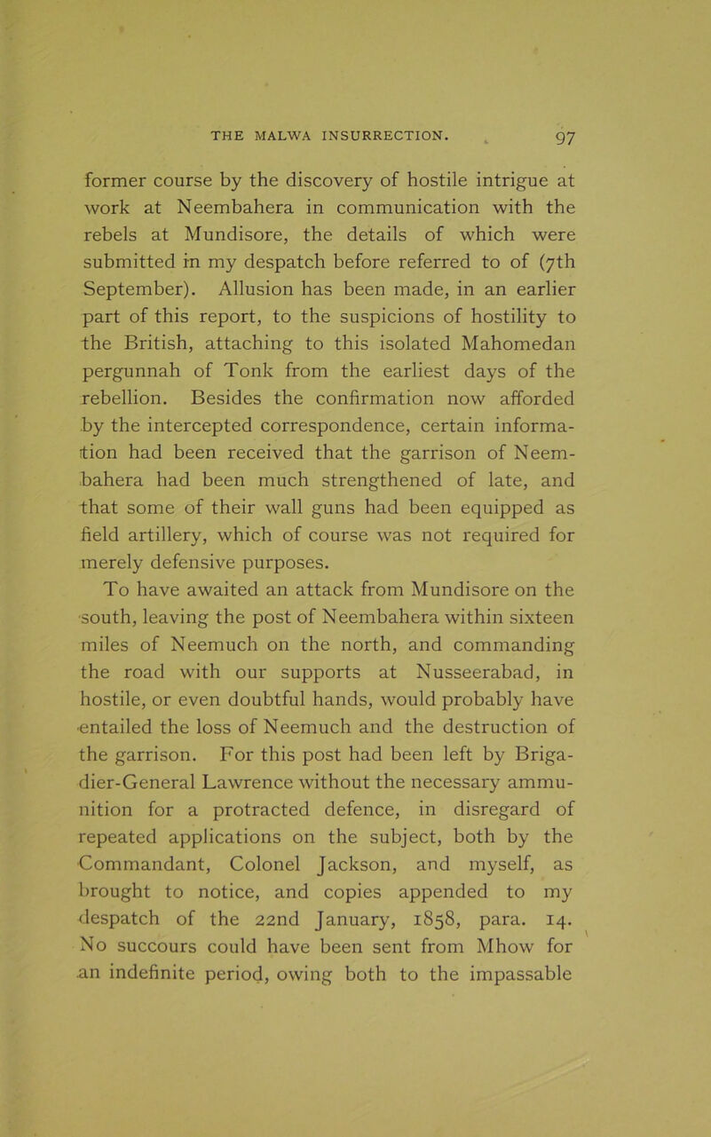 former course by the discovery of hostile intrigue at work at Neembahera in communication with the rebels at Mundisore, the details of which were submitted in my despatch before referred to of (7th September). Allusion has been made, in an earlier part of this report, to the suspicions of hostility to the British, attaching to this isolated Mahomedan pergunnah of Tonk from the earliest days of the rebellion. Besides the confirmation now afforded by the intercepted correspondence, certain informa- tion had been received that the garrison of Neem- bahera had been much strengthened of late, and that some of their wall guns had been equipped as field artillery, which of course was not required for merely defensive purposes. To have awaited an attack from Mundisore on the south, leaving the post of Neembahera within sixteen miles of Neemuch on the north, and commanding the road with our supports at Nusseerabad, in hostile, or even doubtful hands, would probably have •entailed the loss of Neemuch and the destruction of the garrison. For this post had been left by Briga- dier-General Lawrence without the necessary ammu- nition for a protracted defence, in disregard of repeated applications on the subject, both by the •Commandant, Colonel Jackson, and myself, as brought to notice, and copies appended to my despatch of the 22nd January, 1858, para. 14. No succours could have been sent from Mhow for .an indefinite period, owing both to the impassable