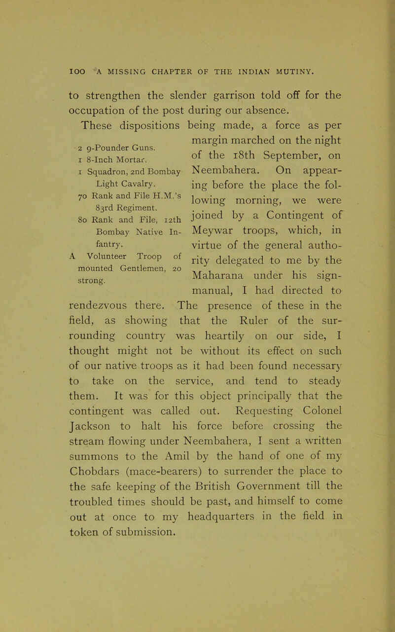 2 g-Pounder Guns, i 8-Inch Mortar. fantry. A Volunteer Troop of mounted Gentlemen, 20 strong. to strengthen the slender garrison told off for the occupation of the post during our absence. These dispositions being made, a force as per margin marched on the night of the 18th September, on 1 Squadron, 2nd Bombay Neembahera. On appear- Light Cavalry. ing before the place the fol- 70 Rank and File H.M.’s 1 ' lowing morning, we were 83rd Regiment. . . , . „ . , r 80 Rank and File, 12th Joined a Contingent of Bombay Native in- Meywar troops, which, in virtue of the general autho- rity delegated to me by the Maharana under his sign- manual, I had directed to rendezvous there. The presence of these in the field, as showing that the Ruler of the sur- rounding country was heartily on our side, I thought might not be without its effect on such of our native troops as it had been found necessary to take on the service, and tend to steady them. It was for this object principally that the contingent was called out. Requesting Colonel Jackson to halt his force before crossing the stream flowing under Neembahera, I sent a written summons to the Amil by the hand of one of my Chobdars (mace-bearers) to surrender the place to the safe keeping of the British Government till the troubled times should be past, and himself to come out at once to my headquarters in the field in token of submission.