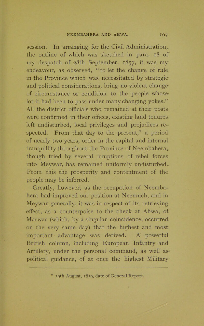 session. In arranging for the Civil Administration,, the outline of which was sketched in para. 18 of my despatch of 28th September, 1857, it was my endeavour, as observed, “ to let the change of rule in the Province which was necessitated by strategic and political considerations, bring no violent change of circumstance or condition to the people whose lot it had been to pass under many changing yokes.” All the district officials who remained at their posts were confirmed in their offices, existing land tenures left undisturbed, local privileges and prejudices re- spected. From that day to the present,* a period of nearly two years, order in the capital and internal tranquillity throughout the Province of Neembaherav though tried by several irruptions of rebel forces into Meywar, has remained uniformly undisturbed- From this the prosperity and contentment of the people may be inferred. Greatly, however, as the occupation of Neemba- hera had improved our position at Neemuch, and in Meywar generally, it was in respect of its retrieving effect, as a counterpoise to the check at Ahwa, of Marwar (which, by a singular coincidence, occurred on the very same day) that the highest and most important advantage was derived. A powerful British column, including European Infantry and Artillery, under the personal command, as well as- political guidance, of at once the highest Military 19th August, 1S59, date of General Report.