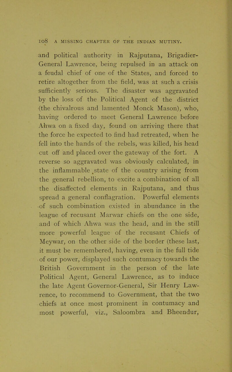 and political authority in Rajputana, Brigadier- General Lawrence, being repulsed in an attack on a feudal chief of one of the States, and forced to retire altogether from the field, was at such a crisis sufficiently serious. The disaster was aggravated by the loss of the Political Agent of the district (the chivalrous and lamented Monck Mason), who, having ordered to meet General Lawrence before Ahwa on a fixed day, found on arriving there that the force he expected to find had retreated, when he fell into the hands of the rebels, was killed, his head cut off and placed over the gateway of the fort. A reverse so aggravated was obviously calculated, in the inflammable tstate of the country arising from the general rebellion, to excite a combination of all the disaffected elements in Rajputana, and thus spread a general conflagration. Powerful elements of such combination existed in abundance in the league of recusant Marwar chiefs on the one side, and of which Ahwa was the head, and in the still more powerful league of the recusant Chiefs of Meywar, on the other side of the border (these last, it must be remembered, having, even in the full tide of our power, displayed such contumacy towards the British Government in the person of the late Political Agent, General Lawrence, as to induce the late Agent Governor-General, Sir Henry Law- rence, to recommend to Government, that the two chiefs at once most prominent in contumacy and most powerful, viz., Saloombra and Bheendur,