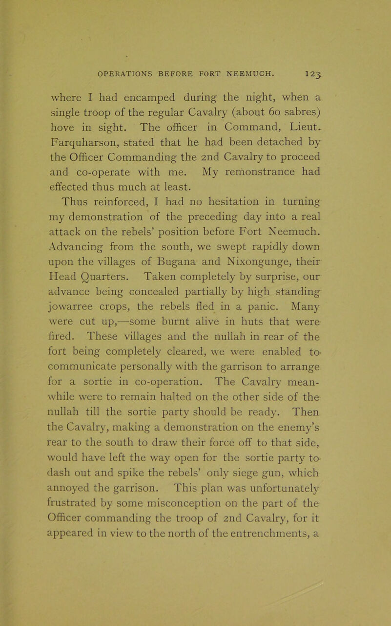 where I had encamped during the night, when a single troop of the regular Cavalry (about 60 sabres) hove in sight. The officer in Command, Lieut. Farquharson, stated that he had been detached by the Officer Commanding the 2nd Cavalry to proceed and co-operate with me. My remonstrance had effected thus much at least. Thus reinforced, I had no hesitation in turning my demonstration of the preceding day into a real attack on the rebels’ position before Fort Neemuch. Advancing from the south, we swept rapidly down upon the villages of Bugana and Nixongunge, their Head Quarters. Taken completely by surprise, our advance being concealed partially by high standing jowarree crops, the rebels fled in a panic. Many were cut up,—some burnt alive in huts that were fired. These villages and the nullah in rear of the fort being completely cleared, we were enabled to communicate personally with the garrison to arrange for a sortie in co-operation. The Cavalry mean- while were to remain halted on the other side of the nullah till the sortie party should be ready. Then the Cavalry, making a demonstration on the enemy’s rear to the south to draw their force off to that side, would have left the way open for the sortie party to dash out and spike the rebels’ only siege gun, which annoyed the garrison. This plan was unfortunately frustrated by some misconception on the part of the Officer commanding the troop of 2nd Cavalry, for it appeared in view to the north of the entrenchments, a