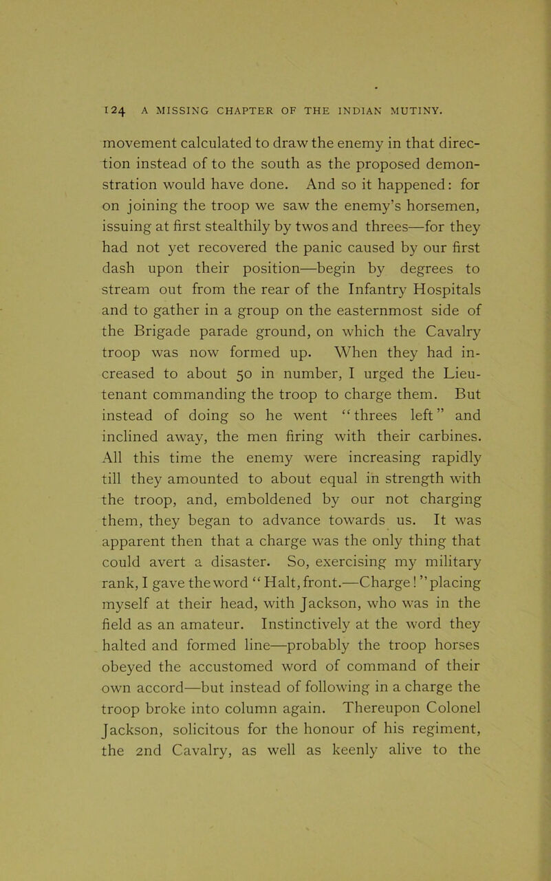 movement calculated to draw the enemy in that direc- tion instead of to the south as the proposed demon- stration would have done. And so it happened: for on joining the troop we saw the enemy’s horsemen, issuing at first stealthily by twos and threes—for they had not yet recovered the panic caused by our first dash upon their position—begin by degrees to stream out from the rear of the Infantry Hospitals and to gather in a group on the easternmost side of the Brigade parade ground, on which the Cavalry troop was now formed up. When they had in- creased to about 50 in number, I urged the Lieu- tenant commanding the troop to charge them. But instead of doing so he went “threes left” and inclined away, the men firing with their carbines. All this time the enemy were increasing rapidly till they amounted to about equal in strength with the troop, and, emboldened by our not charging them, they began to advance towards us. It was apparent then that a charge was the only thing that could avert a disaster. So, exercising my military rank, I gave the word “ Halt, front.—Charge! ’’placing myself at their head, with Jackson, who was in the field as an amateur. Instinctively at the word they halted and formed line—probably the troop horses obeyed the accustomed word of command of their own accord—but instead of following in a charge the troop broke into column again. Thereupon Colonel Jackson, solicitous for the honour of his regiment, the 2nd Cavalry, as well as keenly alive to the