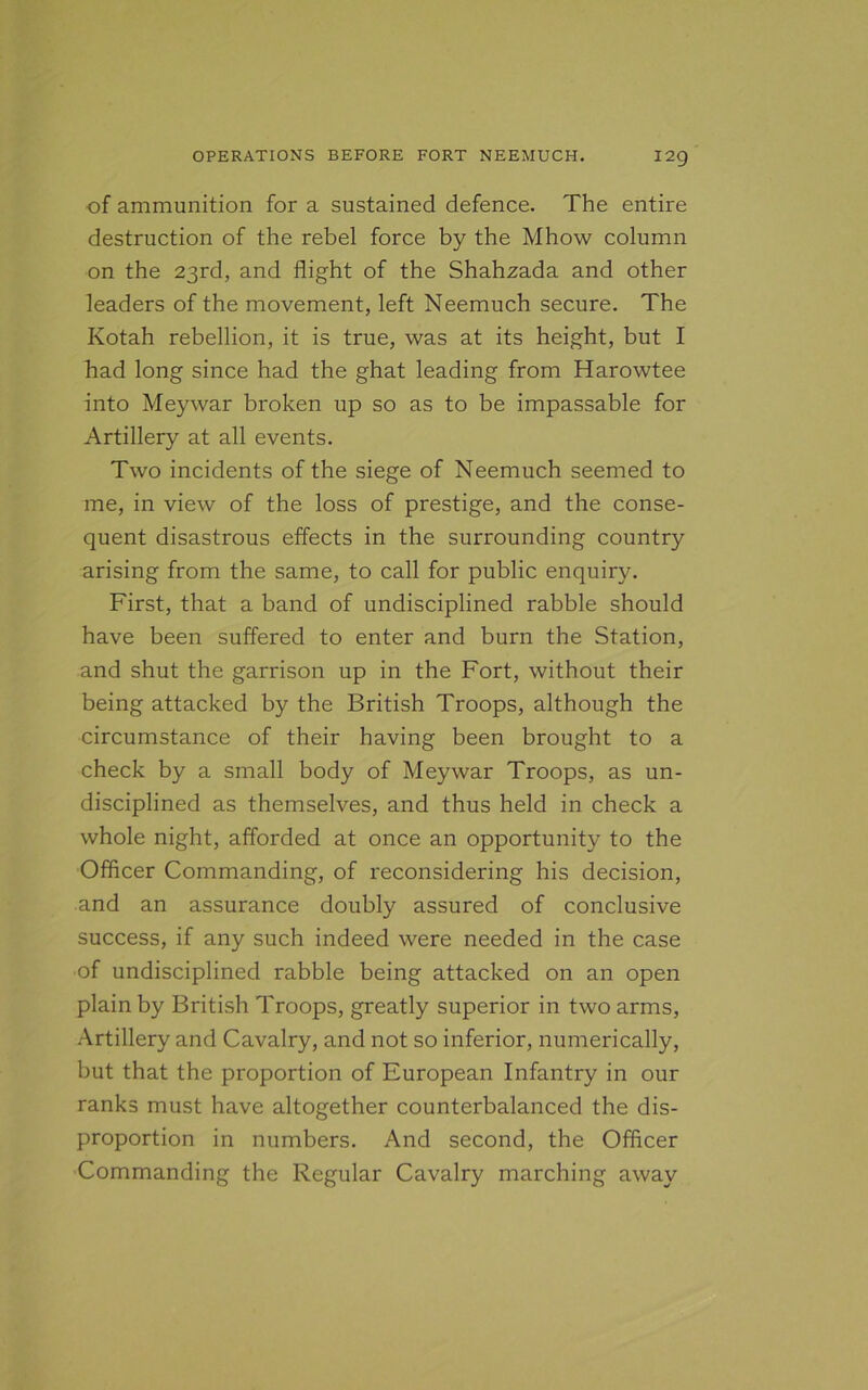 of ammunition for a sustained defence. The entire destruction of the rebel force by the Mhow column on the 23rd, and flight of the Shahzada and other leaders of the movement, left Neemuch secure. The Kotah rebellion, it is true, was at its height, but I had long since had the ghat leading from Harowtee into Meywar broken up so as to be impassable for Artillery at all events. Two incidents of the siege of Neemuch seemed to me, in view of the loss of prestige, and the conse- quent disastrous effects in the surrounding country arising from the same, to call for public enquiry. First, that a band of undisciplined rabble should have been suffered to enter and burn the Station, and shut the garrison up in the Fort, without their being attacked by the British Troops, although the circumstance of their having been brought to a check by a small body of Meywar Troops, as un- disciplined as themselves, and thus held in check a whole night, afforded at once an opportunity to the Officer Commanding, of reconsidering his decision, and an assurance doubly assured of conclusive success, if any such indeed were needed in the case of undisciplined rabble being attacked on an open plain by British Troops, greatly superior in two arms, Artillery and Cavalry, and not so inferior, numerically, but that the proportion of European Infantry in our ranks must have altogether counterbalanced the dis- proportion in numbers. And second, the Officer Commanding the Regular Cavalry marching away