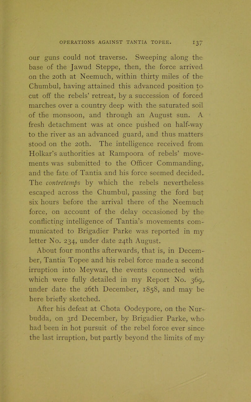 *37 our guns could not traverse. Sweeping along the base of the Jawud Steppe, then, the force arrived on the 20th at Neemuch, within thirty miles of the Chumbul, having attained this advanced position to cut off the rebels’ retreat, by a succession of forced marches over a country deep with the saturated soil of the monsoon, and through an August sun. A fresh detachment was at once pushed on half-way to the river as an advanced guard, and thus matters stood on the 20th. The intelligence received from Holkar’s authorities at Rampoora of rebels’ move- ments was submitted to the Officer Commanding, and the fate of Tantia and his force seemed decided.. The contretemps by which the rebels nevertheless escaped across the Chumbul, passing the ford but six hours before the arrival there of the Neemuch force, on account of the delay occasioned by the conflicting intelligence of Tantia’s movements com- municated to Brigadier Parke was reported in my letter No. 234, under date 24th August. About four months afterwards, that is, in Decem- ber, Tantia Topee and his rebel force made a second irruption into Meywar, the events connected with which were fully detailed in my Report No. 369, under date the 26th December, 1858, and may be here briefly sketched. After his defeat at Chota Oodeypore, on the Nur- budda, on 3rd December, by Brigadier Parke, who had been in hot pursuit of the rebel force ever since the last irruption, but partly beyond the limits of my