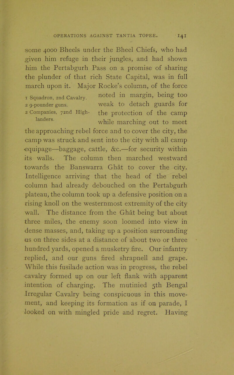 some 4000 Bheels under the Bheel Chiefs, who had .given him refuge in their jungles, and had shown him the Pertabgurh Pass on a promise of sharing the plunder of that rich State Capital, was in full march upon it. Major Rocke’s column, of the force 1 Squadron, 2nd Cavalry. noted in margin, being too 2 9-pounder guns. weak to detach guards for 2 Companies, 72nd High- the protection of the camp landers. while marching out to meet the approaching rebel force and to cover the city, the camp was struck and sent into the city with all camp equipage—baggage, cattle, &c.—for security within its walls. The column then marched westward towards the Banswarra Ghat to cover the city. Intelligence arriving that the head of the rebel •column had already debouched on the Pertabgurh plateau, the column took up a defensive position on a rising knoll on the westernmost extremity of the city wall. The distance from the Ghat being but about three miles, the enemy soon loomed into view in dense masses, and, taking up a position surrounding us on three sides at a distance of about two or three hundred yards, opened a musketry fire. Our infantry replied, and our guns fired shrapnell and grape. While this fusilade action was in progress, the rebel •cavalry formed up on our left flank with apparent intention of charging. The mutinied 5th Bengal Irregular Cavalry being conspicuous in this move- ment, and keeping its formation as if on parade, I looked on with mingled pride and regret. Having