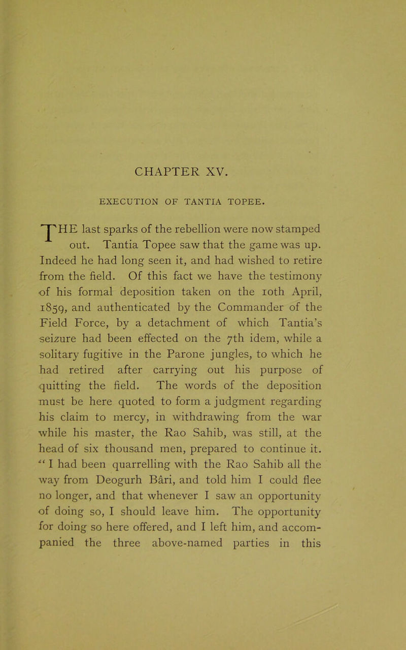 EXECUTION OF TANTIA TOPEE. 'pHE last sparks of the rebellion were now stamped out. Tantia Topee saw that the game was up. Indeed he had long seen it, and had wished to retire from the field. Of this fact we have the testimony of his formal deposition taken on the ioth April, 1859, and authenticated by the Commander of the Field Force, by a detachment of which Tantia’s seizure had been effected on the 7th idem, while a solitary fugitive in the Parone jungles, to which he had retired after carrying out his purpose of quitting the field. The words of the deposition must be here quoted to form a judgment regarding his claim to mercy, in withdrawing from the war while his master, the Rao Sahib, was still, at the head of six thousand men, prepared to continue it. “ I had been quarrelling with the Rao Sahib all the way from Deogurh Bari, and told him I could flee no longer, and that whenever I saw an opportunity of doing so, I should leave him. The opportunity for doing so here offered, and I left him, and accom- panied the three above-named parties in this