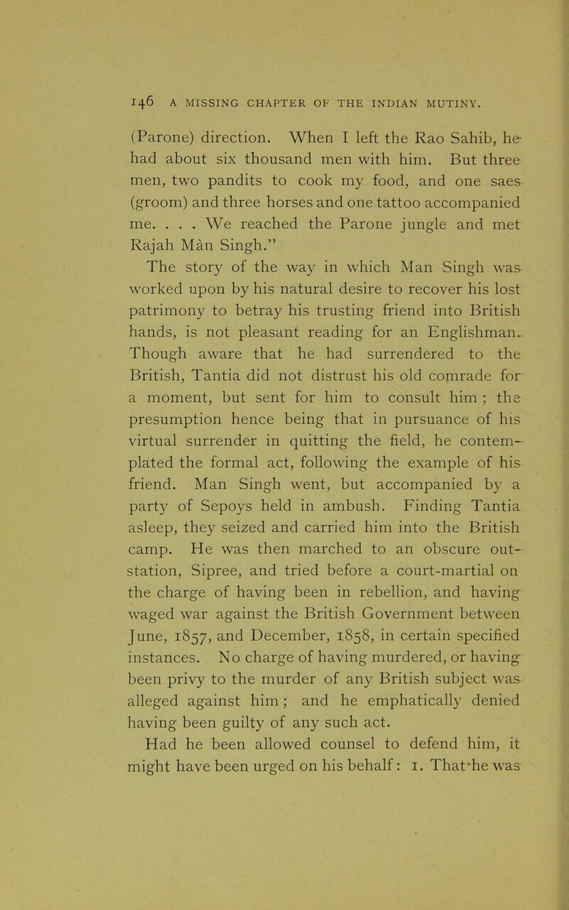 (Parone) direction. When I left the Rao Sahib, he- had about six thousand men with him. But three men, two pandits to cook my food, and one saes (groom) and three horses and one tattoo accompanied me. ... We reached the Parone jungle and met Rajah Man Singh.” The story of the way in which Man Singh was worked upon by his natural desire to recover his lost patrimony to betray his trusting friend into British hands, is not pleasant reading for an Englishman.. Though aware that he had surrendered to the British, Tantia did not distrust his old comrade for a moment, but sent for him to consult him ; the presumption hence being that in pursuance of his virtual surrender in quitting the field, he contem- plated the formal act, following the example of his friend. Man Singh went, but accompanied by a party of Sepoys held in ambush. Finding Tantia asleep, they seized and carried him into the British camp. He was then marched to an obscure out- station, Sipree, and tried before a court-martial on the charge of having been in rebellion, and having waged war against the British Government between June, 1857, and December, 1858, in certain specified instances. No charge of having murdered, or having- been privy to the murder of any British subject was alleged against him; and he emphatically denied having been guilty of any such act. Had he been allowed counsel to defend him, it might have been urged on his behalf: 1. That’he was