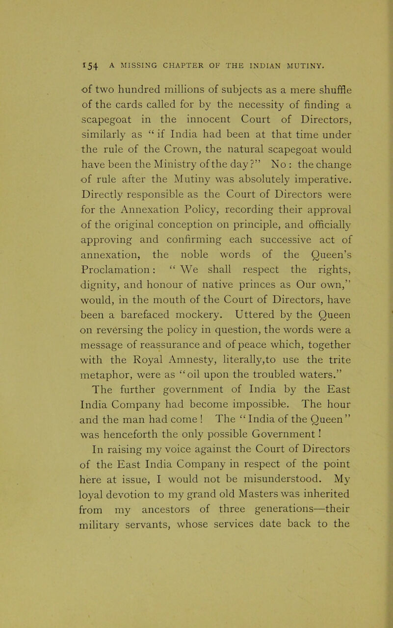 of two hundred millions of subjects as a mere shuffle of the cards called for by the necessity of finding a scapegoat in the innocent Court of Directors, similarly as “ if India had been at that time under the rule of the Crown, the natural scapegoat would have been the Ministry of the day ?” No: the change of rule after the Mutiny was absolutely imperative. Directly responsible as the Court of Directors were for the Annexation Policy, recording their approval of the original conception on principle, and officially approving and confirming each successive act of annexation, the noble words of the Queen’s Proclamation: “ We shall respect the rights, dignity, and honour of native princes as Our own,” would, in the mouth of the Court of Directors, have been a barefaced mockery. Uttered by the Queen on reversing the policy in question, the words were a message of reassurance and of peace which, together with the Royal Amnesty, literally,to use the trite metaphor, were as “oil upon the troubled waters.” The further government of India by the East India Company had become impossible. The hour and the man had come ! The “ India of the Queen” was henceforth the only possible Government! In raising my voice against the Court of Directors of the East India Company in respect of the point here at issue, I would not be misunderstood. My loyal devotion to my grand old Masters was inherited from my ancestors of three generations—their military servants, whose services date back to the