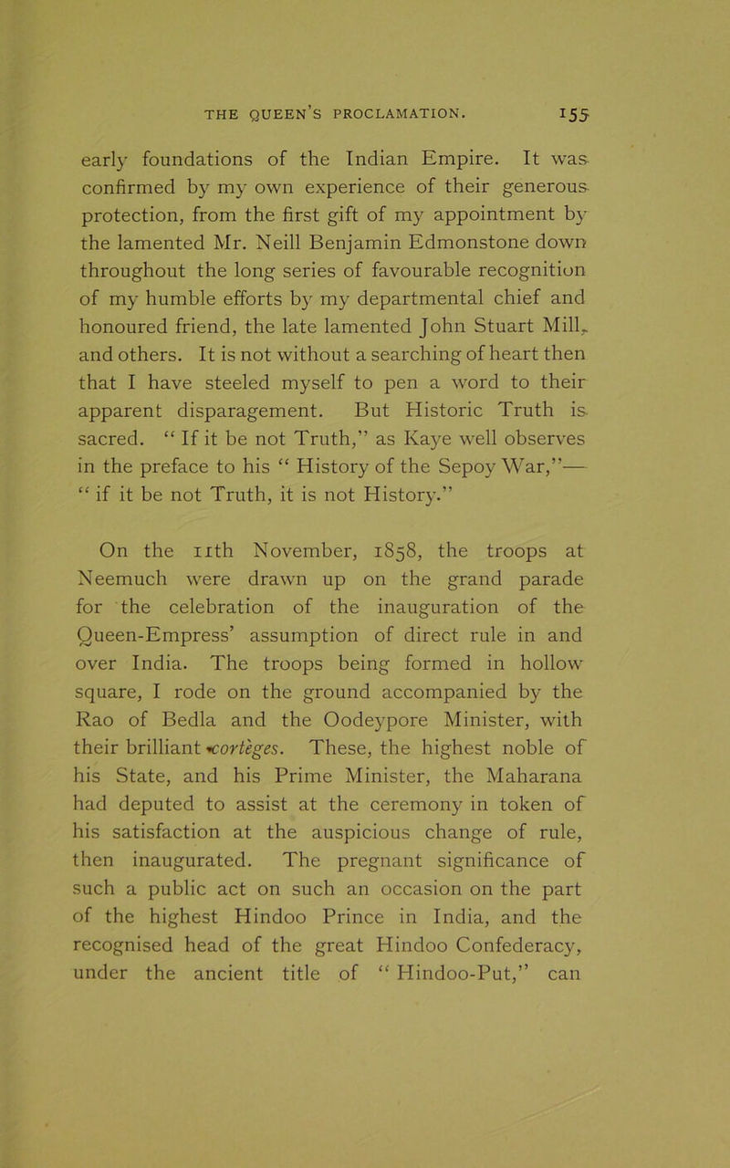 early foundations of the Indian Empire. It was confirmed by my own experience of their generous protection, from the first gift of my appointment by the lamented Mr. Neill Benjamin Edmonstone down throughout the long series of favourable recognition of my humble efforts by my departmental chief and honoured friend, the late lamented John Stuart Mill,, and others. It is not without a searching of heart then that I have steeled myself to pen a word to their apparent disparagement. But Historic Truth is. sacred. “ If it be not Truth,” as Kaye well observes in the preface to his “ History of the Sepoy War,”— “ if it be not Truth, it is not History.” On the nth November, 1858, the troops at Neemuch were drawn up on the grand parade for the celebration of the inauguration of the Queen-Empress’ assumption of direct rule in and over India. The troops being formed in hollow square, I rode on the ground accompanied by the Rao of Bedla and the Oodeypore Minister, with their brilliant «corteges. These, the highest noble of his State, and his Prime Minister, the Maharana had deputed to assist at the ceremony in token of his satisfaction at the auspicious change of rule, then inaugurated. The pregnant significance of such a public act on such an occasion on the part of the highest Hindoo Prince in India, and the recognised head of the great Hindoo Confederacy, under the ancient title of “ Hindoo-Put,” can