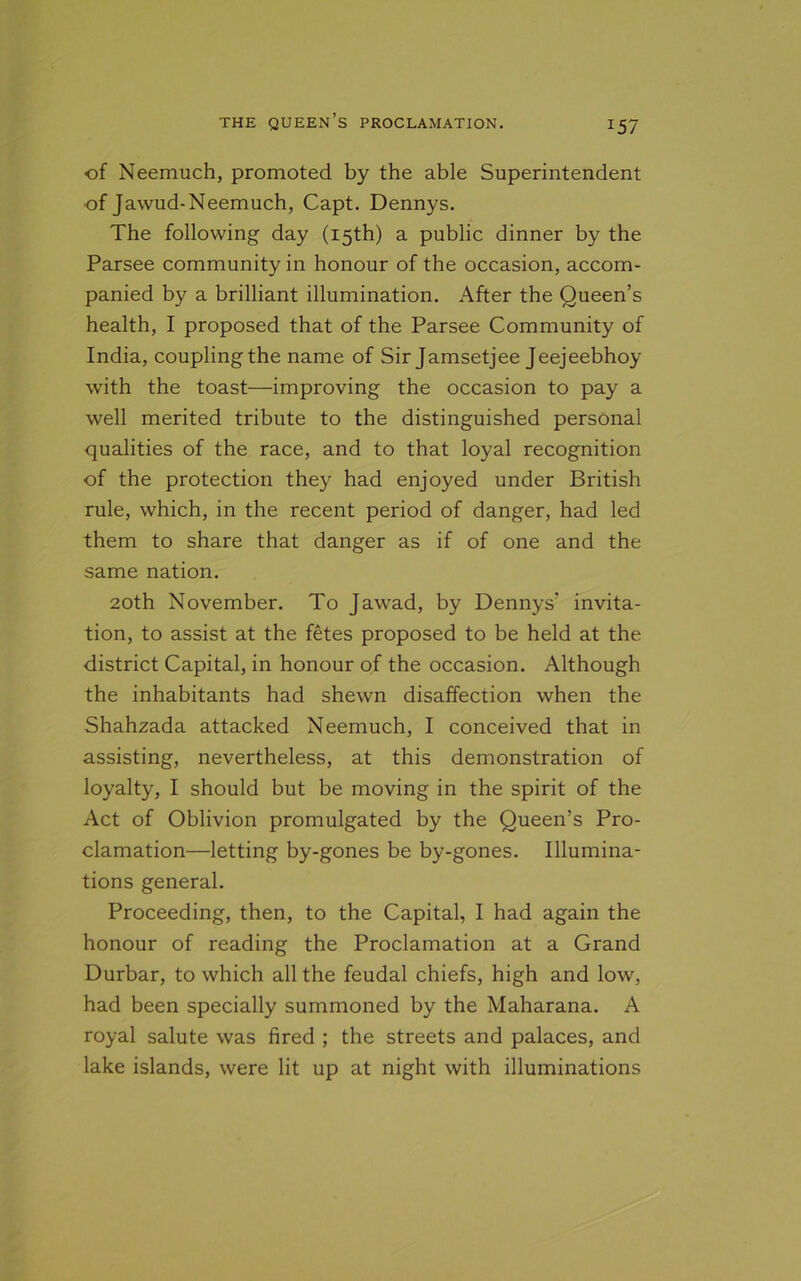 J57 ■of Neemuch, promoted by the able Superintendent ■of Jawud-Neemuch, Capt. Dennys. The following day (15th) a public dinner by the Parsee community in honour of the occasion, accom- panied by a brilliant illumination. After the Queen’s health, I proposed that of the Parsee Community of India, coupling the name of Sir Jamsetjee Jeejeebhoy with the toast—improving the occasion to pay a well merited tribute to the distinguished personal qualities of the race, and to that loyal recognition of the protection they had enjoyed under British rule, which, in the recent period of danger, had led them to share that danger as if of one and the same nation. 20th November. To Jawad, by Dennys’ invita- tion, to assist at the fetes proposed to be held at the district Capital, in honour of the occasion. Although the inhabitants had shewn disaffection when the Shahzada attacked Neemuch, I conceived that in assisting, nevertheless, at this demonstration of loyalty, I should but be moving in the spirit of the Act of Oblivion promulgated by the Queen’s Pro- clamation—letting by-gones be by-gones. Illumina- tions general. Proceeding, then, to the Capital, I had again the honour of reading the Proclamation at a Grand Durbar, to which all the feudal chiefs, high and low, had been specially summoned by the Maharana. A royal salute was fired ; the streets and palaces, and lake islands, were lit up at night with illuminations