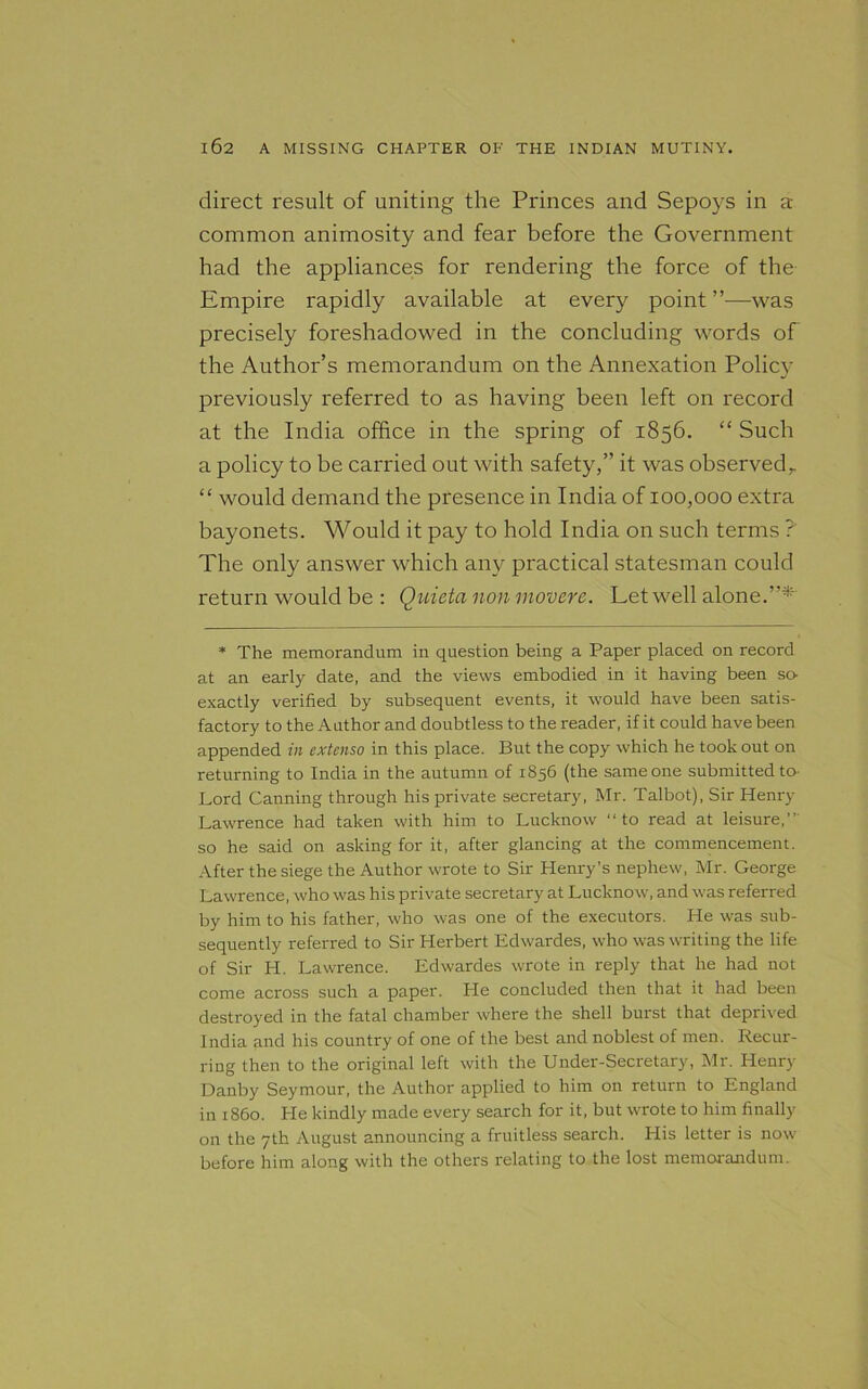 direct result of uniting the Princes and Sepoys in a common animosity and fear before the Government had the appliances for rendering the force of the Empire rapidly available at every point ’’—was precisely foreshadowed in the concluding words of the Author’s memorandum on the Annexation Policy previously referred to as having been left on record at the India office in the spring of 1856. “ Such a policy to be carried out with safety,” it was observed,. “ would demand the presence in India of 100,000 extra bayonets. Would it pay to hold India on such terms ? The only answer which any practical statesman could return would be : Quieta non movere. Let well alone.”* * The memorandum in question being a Paper placed on record at an early date, and the views embodied in it having been so- exactly verified by subsequent events, it would have been satis- factory to the Author and doubtless to the reader, if it could have been appended in cxtenso in this place. But the copy which he took out on returning to India in the autumn of 1856 (the same one submitted to- Lord Canning through his private secretary, Mr. Talbot), Sir Henry Lawrence had taken with him to Lucknow “ to read at leisure,”' so he said on asking for it, after glancing at the commencement. After the siege the Author wrote to Sir Henry's nephew, Mr. George Lawrence, who was his private secretary at Lucknow, and was referred by him to his father, who was one of the executors. He w'as sub- sequently referred to Sir Herbert Edwardes, who was writing the life of Sir H. Lawrence. Edwardes wrote in reply that he had not come across such a paper. He concluded then that it had been destroyed in the fatal chamber where the shell burst that deprived India and his country of one of the best and noblest of men. Recur- ring then to the original left with the Under-Secretary, Mr. Henry Danby Seymour, the Author applied to him on return to England in i860. He kindly made every search for it, but wrote to him finally on the 7th August announcing a fruitless search. His letter is now before him along with the others relating to the lost memorandum.