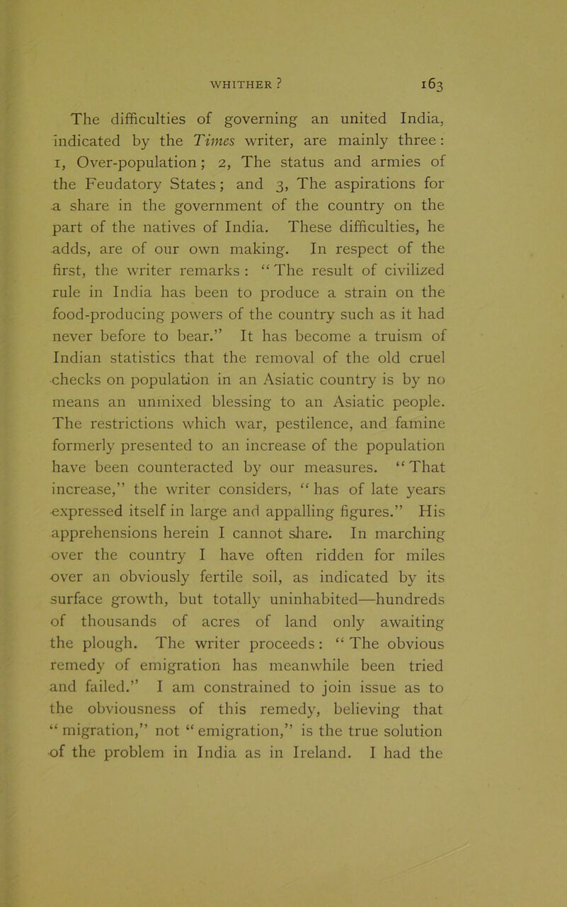 The difficulties of governing an united India, indicated by the Times writer, are mainly three: 1, Over-population; 2, The status and armies of the Feudatory States; and 3, The aspirations for a share in the government of the country on the part of the natives of India. These difficulties, he adds, are of our own making. In respect of the first, the writer remarks : “ The result of civilized rule in India has been to produce a strain on the food-producing powers of the country such as it had never before to bear.” It has become a truism of Indian statistics that the removal of the old cruel checks on population in an Asiatic country is by no means an unmixed blessing to an Asiatic people. The restrictions which war, pestilence, and famine formerly presented to an increase of the population have been counteracted by our measures. “That increase,” the writer considers, “ has of late years -expressed itself in large and appalling figures.” His apprehensions herein I cannot share. In marching over the country I have often ridden for miles over an obviously fertile soil, as indicated by its surface growth, but totally uninhabited—hundreds of thousands of acres of land only awaiting the plough. The writer proceeds: “ The obvious remedy of emigration has meanwhile been tried and failed.” I am constrained to join issue as to the obviousness of this remedy, believing that “ migration,” not “ emigration,” is the true solution of the problem in India as in Ireland. I had the