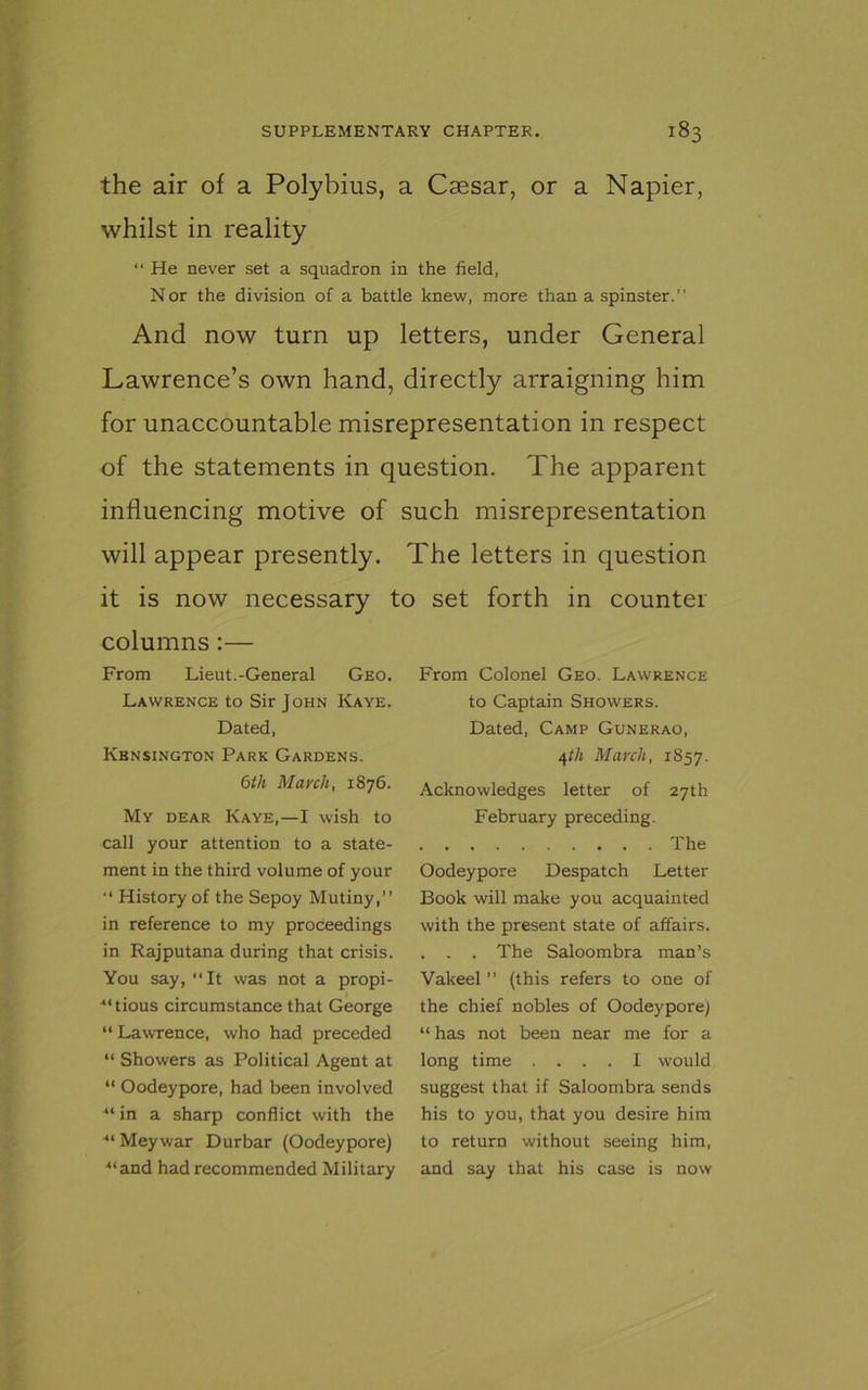 the air of a Polybius, a Caesar, or a Napier, whilst in reality “ He never set a squadron in the field, Nor the division of a battle knew, more than a spinster.” And now turn up letters, under General Lawrence’s own hand, directly arraigning him for unaccountable misrepresentation in respect of the statements in question. The apparent influencing motive of such misrepresentation will appear presently. The letters in question it is now necessary to set forth in counter columns :— From Lieut.-General Geo. Lawrence to Sir John Kaye. Dated, Kensington Park Gardens. 6th March, 1876. My dear Kaye,—I wish to call your attention to a state- ment in the third volume of your “ History of the Sepoy Mutiny,” in reference to my proceedings in Rajputana during that crisis. You say, ‘‘It was not a propi- -“tious circumstance that George “Lawrence, who had preceded “ Showers as Political Agent at “ Oodeypore, had been involved “ in a sharp conflict with the ■“ Meywar Durbar (Oodeypore) “and had recommended Military From Colonel Geo. Lawrence to Captain Showers. Dated, Camp Gunerao, 4tli March, 1S57. Acknowledges letter of 27th February preceding. The Oodeypore Despatch Letter Book will make you acquainted with the present state of affairs. . . . The Saloombra man’s Vakeel ” (this refers to one of the chief nobles of Oodeypore) “ has not been near me for a long time .... I would suggest that if Saloombra sends his to you, that you desire him to return without seeing him, and say that his case is now