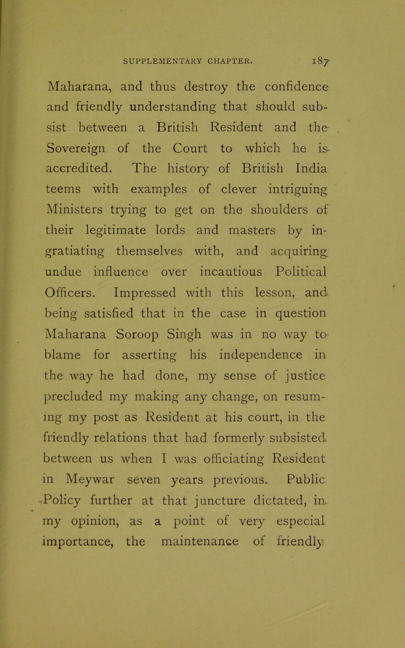 Maharana, and thus destroy the confidence and friendly understanding that should sub- sist between a British Resident and the- Sovereign of the Court to which he is- accredited. The history of British India teems with examples of clever intriguing Ministers trying to get on the shoulders of their legitimate lords and masters by in- gratiating themselves with, and acquiring, undue influence over incautious Political Officers. Impressed with this lesson, and. being satisfied that in the case in question Maharana Soroop Singh was in no way to blame for asserting his independence in the way he had done, my sense of justice precluded my making any change, on resum- ing my post as Resident at his court, in the friendly relations that had formerly subsisted, between us when I was officiating Resident in Meywar seven years previous. Public Policy further at that juncture dictated, in. my opinion, as a point of very especial importance, the maintenance of friendly