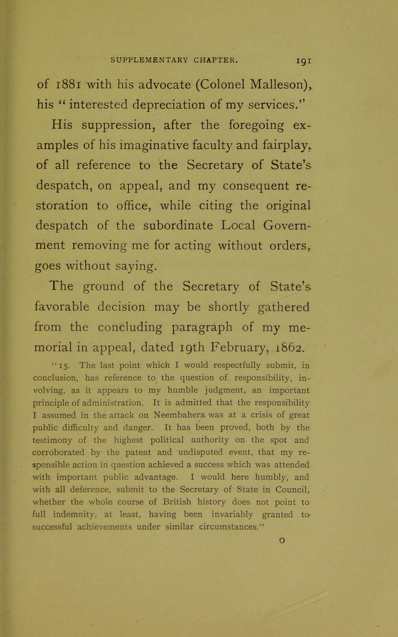 of 1881 with his advocate (Colonel Malleson),. his “ interested depreciation of my services.” His suppression, after the foregoing ex- amples of his imaginative faculty and fairplay, of all reference to the Secretary of State’s despatch, on appeal, and my consequent re- storation to office, while citing the original despatch of the subordinate Local Govern- ment removing me for acting without orders,, goes without saying. The ground of the Secretary of State’s- favorable decision may be shortly gathered from the concluding paragraph of my me- morial in appeal, dated 19th February, 1862. “15. The last point which I would respectfully submit, in conclusion, has reference to the question of responsibility, in- volving, as it appears to my humble judgment, an important principle of administration. It is admitted that the responsibility I assumed in the attack on Neembahera was at a crisis of great public difficulty and danger. It has been proved, both by the testimony of the highest political authority on the spot and corroborated by the patent and undisputed event, that my re- sponsible action in question achieved a success which was attended with important public advantage. I would here humbly, and with all deference, submit to the Secretary of State in Council, whether the whole course of British history does not point to full indemnity, at least, having been invariably granted to successful achievements under similar circumstances. O