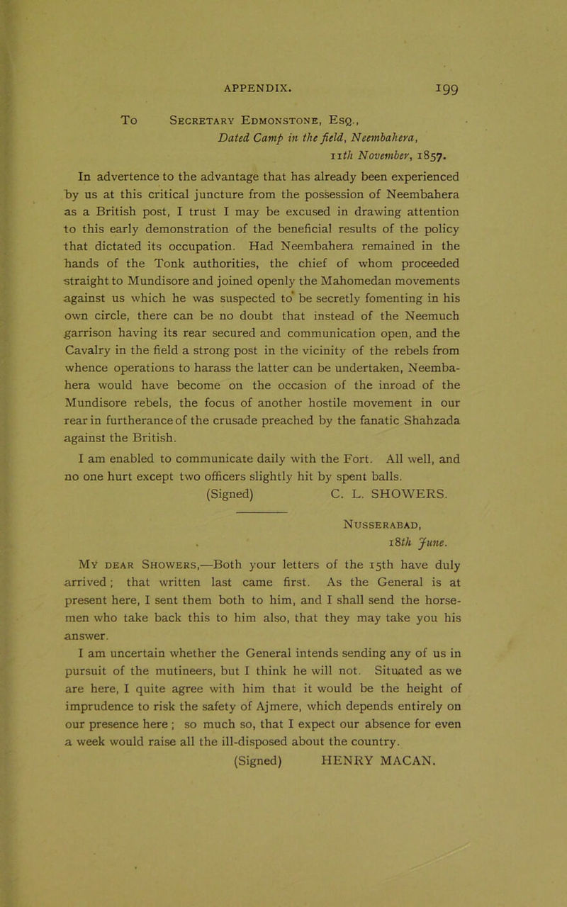 To Secretary Edmonstone, Esq., Dated Camp in the field, Neembahera, 11 th November, 1857. In advertence to the advantage that has already been experienced ~by us at this critical juncture from the possession of Neembahera as a British post, I trust I may be excused in drawing attention to this early demonstration of the beneficial results of the policy that dictated its occupation. Had Neembahera remained in the hands of the Tonk authorities, the chief of whom proceeded straight to Mundisore and joined openly the Mahomedan movements against us which he was suspected to’ be secretly fomenting in his own circle, there can be no doubt that instead of the Neemuch garrison having its rear secured and communication open, and the Cavalry in the field a strong post in the vicinity of the rebels from whence operations to harass the latter can be undertaken, Neemba- hera would have become on the occasion of the inroad of the Mundisore rebels, the focus of another hostile movement in our rear in furtherance of the crusade preached by the fanatic Shahzada against the British. I am enabled to communicate daily with the Fort. All well, and no one hurt except two officers slightly hit by spent balls. (Signed) C. L. SHOWERS. Nusserabad, 18th June. My dear Showers,—Both your letters of the 15th have duly arrived; that written last came first. As the General is at present here, I sent them both to him, and I shall send the horse- men who take back this to him also, that they may take you his answer. I am uncertain whether the General intends sending any of us in pursuit of the mutineers, but I think he will not. Situated as we are here, I quite agree with him that it would be the height of imprudence to risk the safety of Ajmere, which depends entirely on our presence here ; so much so, that I expect our absence for even a week would raise all the ill-disposed about the country. (Signed) HENRY MACAN.