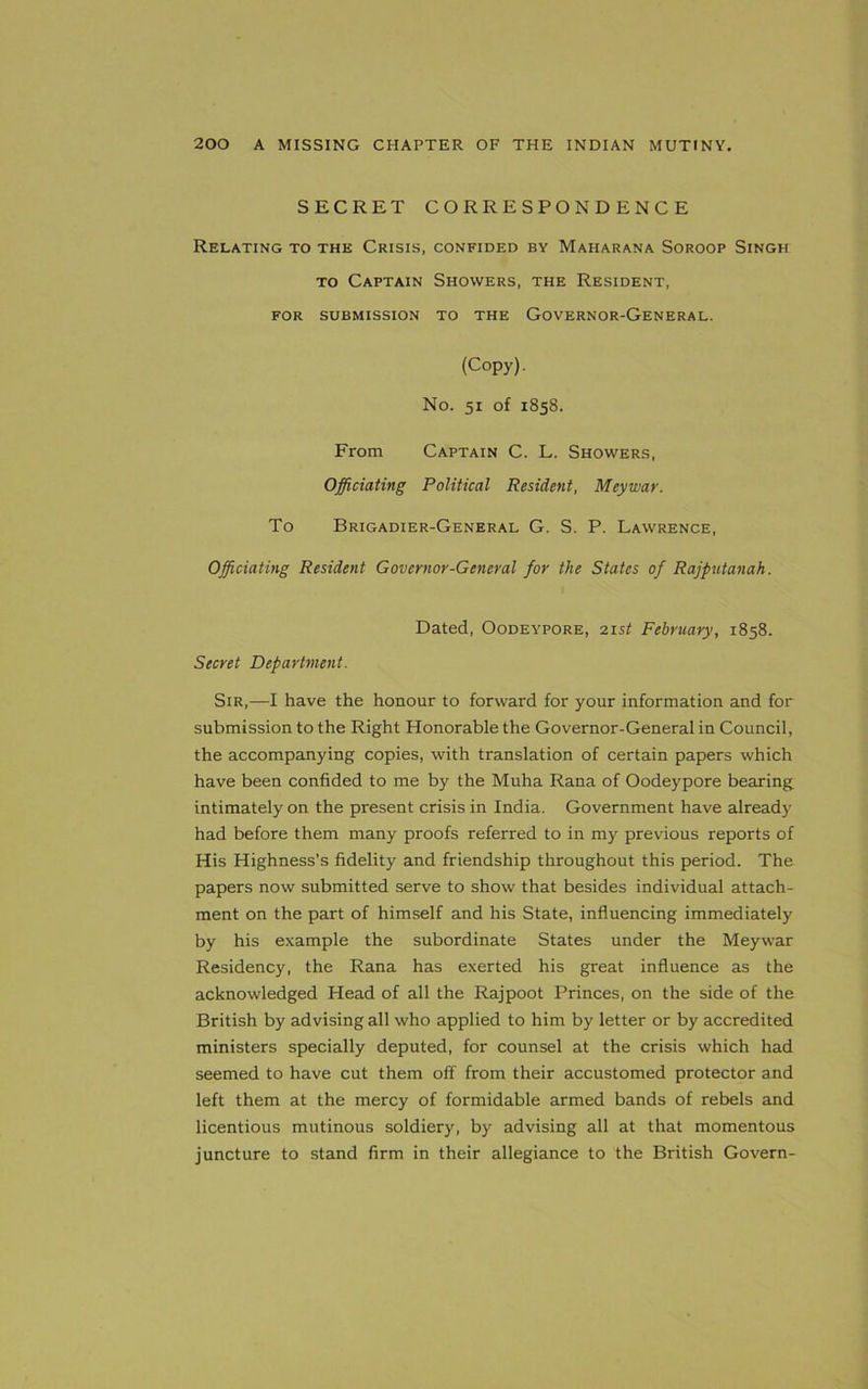 SECRET CORRESPONDENCE Relating to the Crisis, confided by Maharana Soroop Singh to Captain Showers, the Resident, FOR SUBMISSION TO THE GOVERNOR-GENERAL. (Copy). No. 51 of 1858. From Captain C. L. Showers, Officiating Political Resident, Meywar. To Brigadier-General G. S. P. Lawrence, Officiating Resident Governor-General for the States of Rajputanah. Dated, Oodeypore, 21st February, 1858. Secret Department. Sir,—I have the honour to forward for your information and for submission to the Right Honorable the Governor-General in Council, the accompanying copies, with translation of certain papers which have been confided to me by the Muha Rana of Oodeypore bearing intimately on the present crisis in India. Government have already had before them many proofs referred to in my previous reports of His Highness’s fidelity and friendship throughout this period. The papers now submitted serve to show that besides individual attach- ment on the part of himself and his State, influencing immediately by his example the subordinate States under the Meywar Residency, the Rana has exerted his great influence as the acknowledged Head of all the Rajpoot Princes, on the side of the British by advising all who applied to him by letter or by accredited ministers specially deputed, for counsel at the crisis which had seemed to have cut them off from their accustomed protector and left them at the mercy of formidable armed bands of rebels and licentious mutinous soldiery, by advising all at that momentous juncture to stand firm in their allegiance to the British Govern-