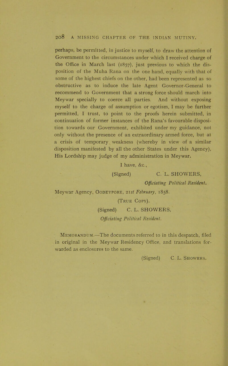 perhaps, be permitted, in justice to myself, to draw the attention of Government to the circumstances under which I received charge of the Office in March last (1857), just previous to which the dis- position of the Muha Rana on the one hand, equally with that of some of the highest chiefs on the other, had been represented as so obstructive as to induce the late Agent Governor-General to recommend to Government that a strong force should march into Meywar specially to coerce all parties. And without exposing myself to the charge of assumption or egotism, I may be further permitted, I trust, to point to the proofs herein submitted, in continuation of former instances of the Rana’s favourable disposi- tion towards our Government, exhibited under my guidance, not only without the presence of an extraordinary armed force, but at a crisis of temporary weakness (whereby in view of a similar disposition manifested by all the other States under this Agency), His Lordship may judge of my administration in Meywar. I have, &c., (Signed) C. L. SHOWERS, Officiating Political Resident. Meywar Agency, Oodeypore, 21 st February, 1858. (True Copy). (Signed) C. L. SHOWERS, Officiating Political Resident. Memorandum.—The documents referred to in this despatch, filed in original in the Meywar Residency Office, and translations for- warded as enclosures to the same. (Signed) C. L. Showers.