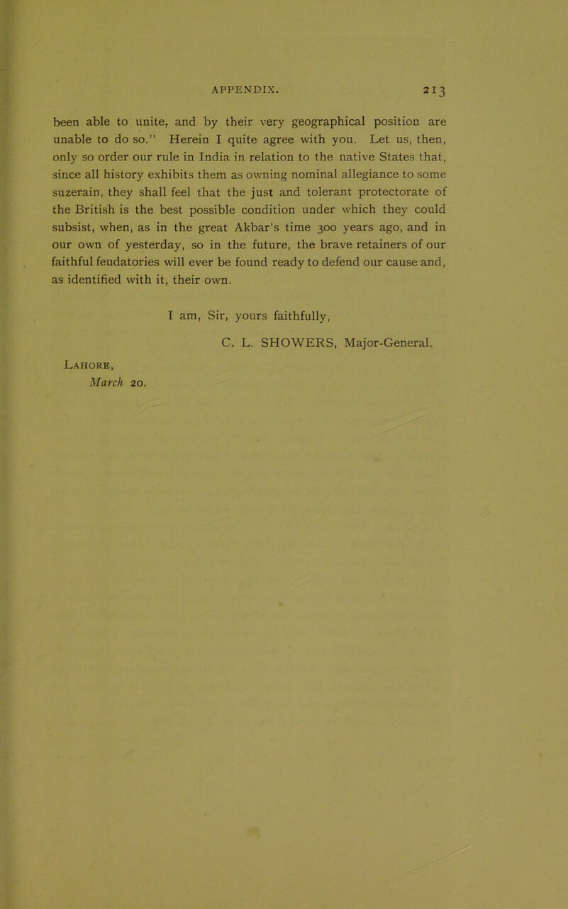 been able to unite, and by their very geographical position are unable to do so.” Herein I quite agree with you. Let us, then, only so order our rule in India in relation to the native States that, since all history exhibits them as owning nominal allegiance to some suzerain, they shall feel that the just and tolerant protectorate of the British is the best possible condition under which they could subsist, when, as in the great Akbar's time 300 years ago, and in our own of yesterday, so in the future, the brave retainers of our faithful feudatories will ever be found ready to defend our cause and, as identified with it, their own. I am, Sir, yours faithfully, Lahore, March 20. C. L. SHOWERS, Major-General.