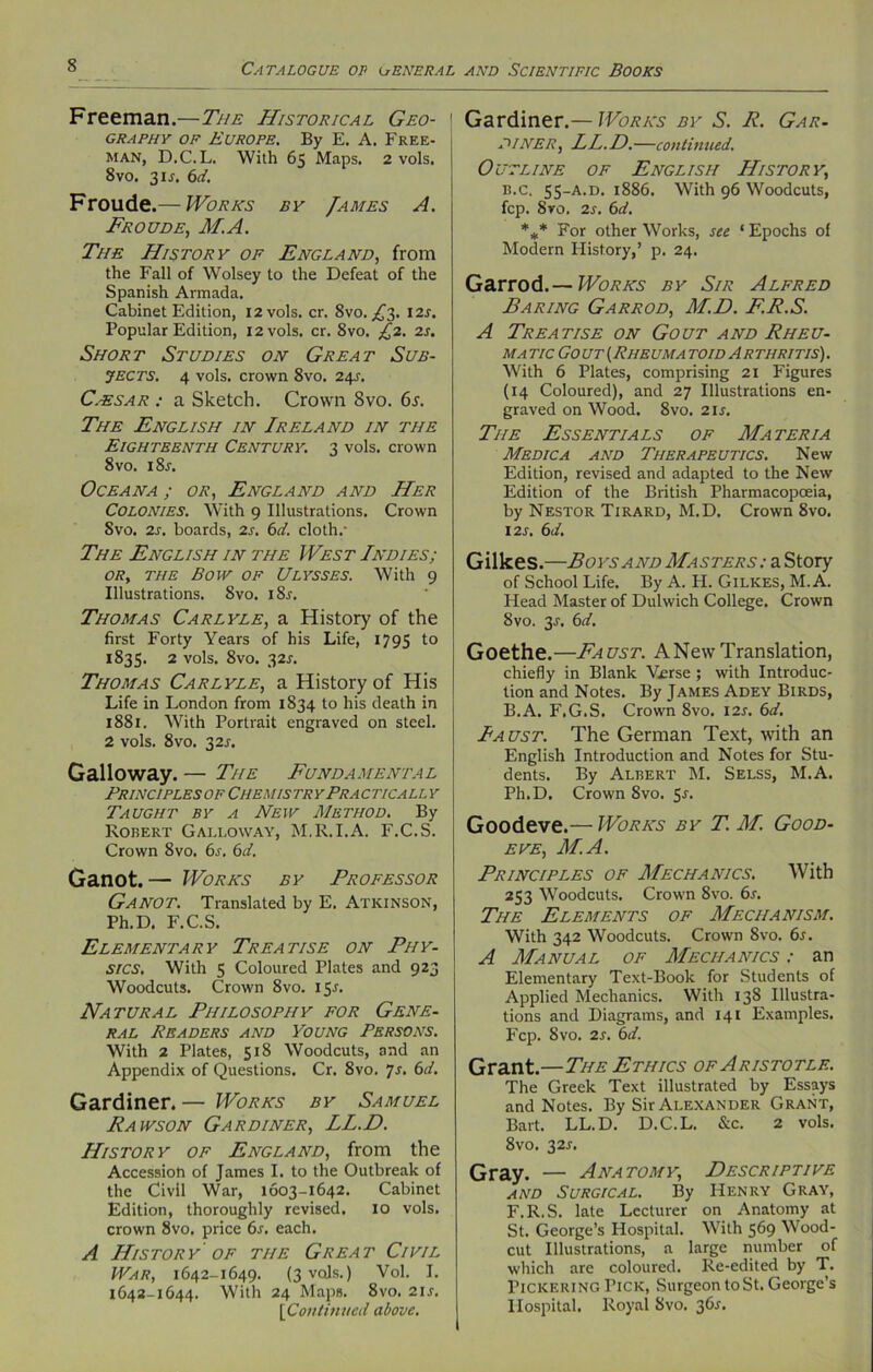 Freeman.—The Historical Geo- \ graphy of Europe. By E. A. Free- man, D.C.L. With 65 Maps. 2 vols. 8vo. 31J. 6d. Froude.— Works by /ames A. Froude, M.A. The History of England, from the Fall of Wolsey to the Defeat of the Spanish Armada. Cabinet Edition, 12 vols. cr. Svo. ,£3. 12s. Popular Edition, 12 vols. cr. 8vo. £2. 2s. Short Studies on Great Sub- jects. 4 vols. crown 8vo. 24s. C.-esar : a Sketch. Crown 8vo. 6s. The English in Ireland in the Eighteenth Century. 3 vols. crown 8 vo. i8r. Oceana ; or, England and Her Colonies. With 9 Illustrations. Crown Svo. 2s. boards, 2s. 6d. cloth/ The English in the West Indies; or, the Bow of Ulysses. With 9 Illustrations. Svo. 185. Thomas Carlyle, a History of the first Forty Years of his Life, 1795 to 1835. 2 vols. 8vo. 32J. Thomas Carlyle, a History of His Life in London from 1834 to his death in 1881. With Portrait engraved on steel. 2 vols. 8vo. 32J. Galloway. — The Fundamental Principles of Chemistr yPracticall y Taught by a New Method. By Robert Galloway, M.R.I.A. F.C.S. Crown Svo. 6s. 6d. Ganot. — Works by Professor Ganot. Translated by E. Atkinson, Ph.D. F.C.S. Elementary Treatise on Phy- sics. With 5 Coloured Plates and 923 Woodcuts. Crown 8vo. 15s. Natural Philosophy for Gene- ral Readers and Young Persons. With 2 Plates, 518 Woodcuts, and an Appendix of Questions. Cr. 8vo. Js. 6d. Gardiner. — Works by Samuel Rawson Gardiner, LL.D. History of England, from the Accession of James I. to the Outbreak of the Civil War, 1603-X642. Cabinet Edition, thoroughly revised. 10 vols. crown 8vo. price 6s. each. A History of the Great Civil War, 1642-1649. (3 vols.) Vol. I. 1642-1644. With 24 Maps. 8vo. 2IJ. [Continued above. Gardiner.— Works by S. R. Gar- diner, LL.D.—continued. Outline of English History, b.c, 55-A.D. 1886. With 96 Woodcuts, fcp. 8ro. 2s. 6d. *** For other Works, see ‘ Epochs of Modern History,’ p. 24. Garrod.— Works by Sir Alfred Baring Garrod, M.D. F.R.S. A Treatise on Gout and Rheu- ma tic Gout (Rheuma to id A r thritis) . With 6 Plates, comprising 21 Figures (14 Coloured), and 27 Illustrations en- graved on Wood. 8vo. 21 s. The Essentials of Materia Medic a and Therapeutics. New Edition, revised and adapted to the New Edition of the British Pharmacopceia, by Nestor Tirard, M.D. Crown 8vo. 12S. 6d. Gillces.—Boys and Masters: a Story of School Life. By A. H. Gilkes, M.A. Head Master of Dulwich College. Crown Svo. 3/. 6d. Goethe.—Faust. A New Translation, chiefly in Blank Verse ; with Introduc- tion and Notes. By James Adey Birds, B.A. F.G.S. Crown 8vo. I2r. 6d. Iaust. The German Text, with an English Introduction and Notes for Stu- dents. By Albert M. Selss, M.A. Ph.D. Crown Svo. 5r. Goodeve.— Works by T. M. Good- eve, M.A. Principles of Mechanics. With 253 Woodcuts. Crown Svo. 6s. The Elements of Mechanism. With 342 Woodcuts. Crown Svo. 6s. A Manual of Mechanics : an Elementary Text-Book for Students of Applied Mechanics. With 138 Illustra- tions and Diagrams, and 141 Examples. Fcp. Svo. 2s. 6d. Grant.—The Ethics of Aristotle. The Greek Text illustrated by Essays and Notes. By Sir Alexander Grant, Bart. LL.D. D.C.L. &c. 2 vols. 8vo. 32L Gray. — Anatomy, Descriptive and Surgical. By Henry Gray, F.R.S. late Lecturer on Anatomy at St. George’s Hospital. With 569 Wood- cut Illustrations, a large number of which are coloured. Re-edited by T. Pickering Pick, Surgeon to St. George’s Hospital. Royal Svo. 361.