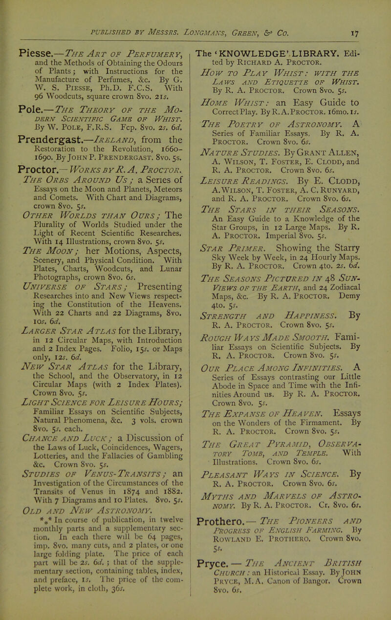 Piesse.—The Art of Perfumery, and the Methods of Obtaining the Odours of Plants; with Instructions for the Manufacture of Perfumes, &c. By G. W. S. Piesse, Ph.D. F.C.S. With 96 Woodcuts, square crown 8vo. 21 s. Pole .—The Theory of the Mo- dern Scientific Game of Whist. By W. Pole, F.R.S. Fcp. 8vo. 2s. 6d, Prendergast.—Ireland, from the Restoration to the Revolution, 1660- 1690. By John P. Prendergast. 8vo. 5s. Proctor .— Works by P. A. Proctor. The Orbs Around Us; a Series of Essays on the Moon and Planets, Meteors and Comets. With Chart and Diagrams, crown 8vo. 5s. Other Worlds than Ours ; The Plurality of Worlds Studied under the Light of Recent Scientific Researches. With 14 Illustrations, crown 8vo. 5s. The Moon; her Motions, Aspects, Scenery, and Physical Condition. With Plates, Charts, Woodcuts, and Lunar Photographs, crown 8vo. 6s. Universe of Stars; Presenting Researches into and New Views respect- ing the Constitution of the Heavens. With 22 Charts and 22 Diagrams, 8vo. 1 or. 6d. Larger Star Atlas for the Library, in 12 Circular Maps, with Introduction and 2 Index Pages. Folio, 151. or Maps only, 12s. 6d. New Star Atlas for the Library, the School, and the Observatory, in 12 Circular Maps (with 2 Index Plates). Crown 8vo. $s. Light Science for Leisure Hours; Familiar Essays on Scientific Subjects, Natural Phenomena, &c. 3 vols. crown 8vo. 5a each. Chance and Luck; a Discussion of the Laws of Luck, Coincidences, Wagers, Lotteries, and the Fallacies of Gambling &c. Crown 8vo. 5s. Studies of Venus- Transits ; an Investigation of the Circumstances of the Transits of Venus in 1874 and 1882. With 7 Diagrams and 10 Plates. 8vo. 5s. Old and New Astronomy. %* In course of publication, in twelve monthly parts and a supplementary sec- tion. In each there will be 64 pages, imp. 8vo. many cuts, and 2 plates, or one large folding plate. The price of each part will be 2s. 6d. ; that of the supple- mentary section, containing tables, index, and preface, is. The price of the com- plete work, in cloth, 36s. The ‘KNOWLEDGE’ LIBRARY. Edi- ted by Richard A. Proctor. How to Play Whist: with the Laws and Etiquette of Whist. By R. A. Proctor. Crown 8vo. 5r. Home Whist: an Easy Guide to CorrectPlay. ByR.A.Proctor. i6mo. is. The Poetry of Astronomy. A Series of Familiar Essays. By R. A. Proctor. Crown 8vo. 6s. Nature Studies. By Grant Allen, A. Wilson, T. Foster, E. Clodd, and R. A. Proctor. Crown 8vo. 6s. Leisure Readings. By E. Clodd, A. Wilson, T. Foster, A. C.Runyard, and R. A. Proctor. Crown 8vo. 6j. The Stars in their Seasons. An Easy Guide to a Knowledge of the Star Groups, in 12 Large Maps. By R. A. Proctor. Imperial 8vo. 5s. Star Primer. Showing the Starry Sky Week by Week, in 24 Hourly Maps. By R. A. Proctor. Crown 4to. 2s. 6d. The Seasons Pictured in 48 Sun- Views of the Earth, and 24 Zodiacal Maps, &c. By R. A. Proctor. Demy 4to. 55. Strength and Happiness. By R. A. Proctor. Crown 8vo. 5-r. Rough Ways Made Smooth. Fami- liar Essays on Scientific Subjects. By R. A. Proctor. Crown 8vo. 5r. Our Place Among Infinities. A Series of Essays contrasting our Little Abode in Space and Time with the Infi- nities Around us. By R. A. Proctor. Crown 8vo. 5^. The Expanse of Hea ven. Essays on the Wonders of the Firmament. By R. A. Proctor. Crown 8vo. Sj. The Great Pyramid, Observa- tory Tomb, and Temple. With Illustrations. Crown 8vo. 6s. Pleasant Ways in Science. By R. A. Proctor. Crown 8vo. 6s. Myths and Marvels of Astro- nomy. By R. A. Proctor. Cr. 8vo. 6s. Prothero.— The Pioneers and Progress of English Farming. By Rowland E. Prothero. Crown 8vo. Ss. Pryce. — The Ancient British Church : an Historical Essay. By John Pryce, M.A. Canon of Bangor. Crown 8vo. 6s.