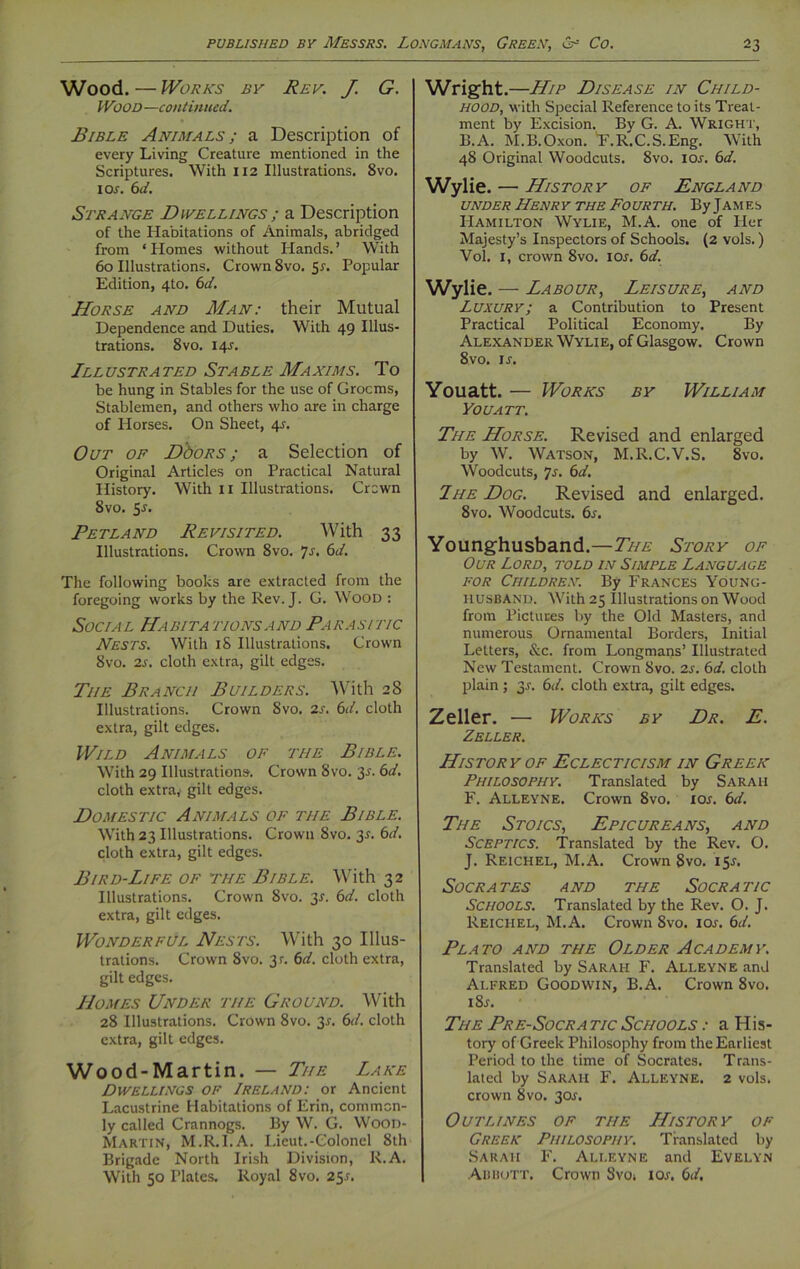 Wood. — Works by Rev. J. G. IVJOD —continued. Bible Animals ; a Description of every Living Creature mentioned in the Scriptures. With 112 Illustrations. 8vo. 1 or. 6d. Strange Dwellings ; a Description of the Habitations of Animals, abridged from ‘Homes without Hands.’ With 60 Illustrations. Crown 8vo. 51. Popular Edition, 4to. 6d. Horse and Man: their Mutual Dependence and Duties. With 49 Illus- trations. 8vo. 14^. Ill ustra ted St a ble Ma xims. T o be hung in Stables for the use of Grocms, Stablemen, and others who are in charge of Horses. On Sheet, 4s. Out of DboRS ; a Selection of Original Articles on Practical Natural History. With 11 Illustrations. Crcwn 8vo. 55. Petland Revisited. With 33 Illustrations. Crown 8vo. 7s. 6d. The following books are extracted from the foregoing works by the Rev. J. G. Wood : Social Habitations and Parasitic Nests. With 18 Illustrations. Crown 8vo. is. cloth extra, gilt edges. Tiie Branch Builders. With 28 Illustrations. Crown 8vo. 2s. 6d. cloth extra, gilt edges. Wild Animals of the Bible. With 29 Illustrations. Crown Svo. 3-r. 6d. cloth extra, gilt edges. Domestic Animals of the Bible. With 23 Illustrations. Crown Svo. 3*. 6d. cloth extra, gilt edges. Bird-Life of the Bible. With 32 Illustrations. Crown Svo. 31. 6d. cloth extra, gilt edges. Wonderful Nests. With 30 Illus- trations. Crown 8vo. 3?. 6d. cloth extra, gilt edges. Homes Under the Ground. With 28 Illustrations. Crown 8vo. 3r. 6d. cloth extra, gilt edges. Wood-Martin. — The Lake Dwellings of Ireland: or Ancient Lacustrine Habitations of Erin, common- ly called Crannogs. By W. G. Wood- Martin, M.R.I.A. Lieut.-Colonel 8th Brigade North Irish Division, R.A. With 50 Plates. Royal 8vo. 25.0 Wright. —Hip Disease in Child- hood, with Special Reference to its Treat- ment by Excision. By G. A. Wright, B.A. M.B.Oxon. 'F.R.C.S.Eng. With 48 Original Woodcuts. 8vo. ior. 6d. Wylie. — History of England under Henry the Fourth. By James Hamilton Wylie, M.A. one of Her Majesty’s Inspectors of Schools. (2 vols.) Vol. 1, crown Svo. I or. 6 d. Wylie. — Labour, Leisure, and Luxury; a Contribution to Present Practical Political Economy. By Alexander Wylie, of Glasgow. Crown 8vo. ir. Youatt. — Works by William You ATT. The Horse. Revised and enlarged by W. Watson, M.R.C.V.S. 8vo. Woodcuts, 7s. 6d. The Dog. Revised and enlarged. 8vo. Woodcuts. 6s. Younghusband.—The Story of Our Lord, told in Simple Language for Children. By Frances Young- husband. With 25 Illustrations on Wood from Pictures by the Old Masters, and numerous Ornamental Borders, Initial Letters, &c. from Longmans’ Illustrated New Testament. Crown Svo. 2s. 6d. cloth plain; 3.?. 6d. cloth extra, gilt edges. Zeller. — Works by Dr. E. Zeller. History of Eclecticism in Greek Philosophy. Translated by Sarah F. Alleyne. Crown Svo. xor. 6d. The Stoics, Epicureans, and Sceptics. Translated by the Rev. O. J. Reichel, M.A. Crown Svo. 15*. Socrates and the So cr a tic Schools. Translated by the Rev. O. J. Reichel, M.A. Crown Svo. ior. 6d. Plato and the Older Academy\ Translated by Sarah F. Alleyne and Alfred Goodwin, B.A. Crown 8vo. i8.r. The Pre-Socra tic Schools : a His- tory of Greek Philosophy from the Earliest Period to the time of Socrates. Trans- lated by Sarah F. Alleyne. 2 vols. crown Svo. 30s. Outlines of the History of Greek Philosophy. Translated by Sarah F. Alleyne and Evelyn Abbott, Crown Svot \os. 6d.