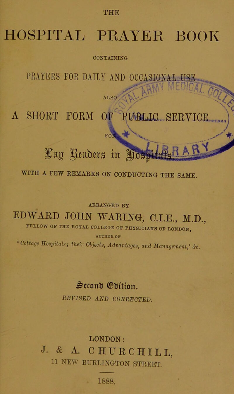 THE HOSPITAL PRAYER BOOK CONTAINING A PRAYERS FOR DAILY AND OCCASIONAL USE . ALSO SHORT FORM Rentiers m WITH A FEW REMARKS ON CONDUCTING THE SAME. ARRANGED BY EDWARD JOHN WARING, C.I.E., M.D., FELLOW OF THE ROYAL COLLEGE OF PHYSICIANS OF LONDON, AUTHOR OP ‘ Cottage Hospitals; their Objects, Advantages, and Management,’ &c. Stconll ffiflt'ttoiT. REVISED AND CORRECTED. LONDON: J. & A. CHURCHILL, 11 NEW BURLINGTON STREET. 1888.