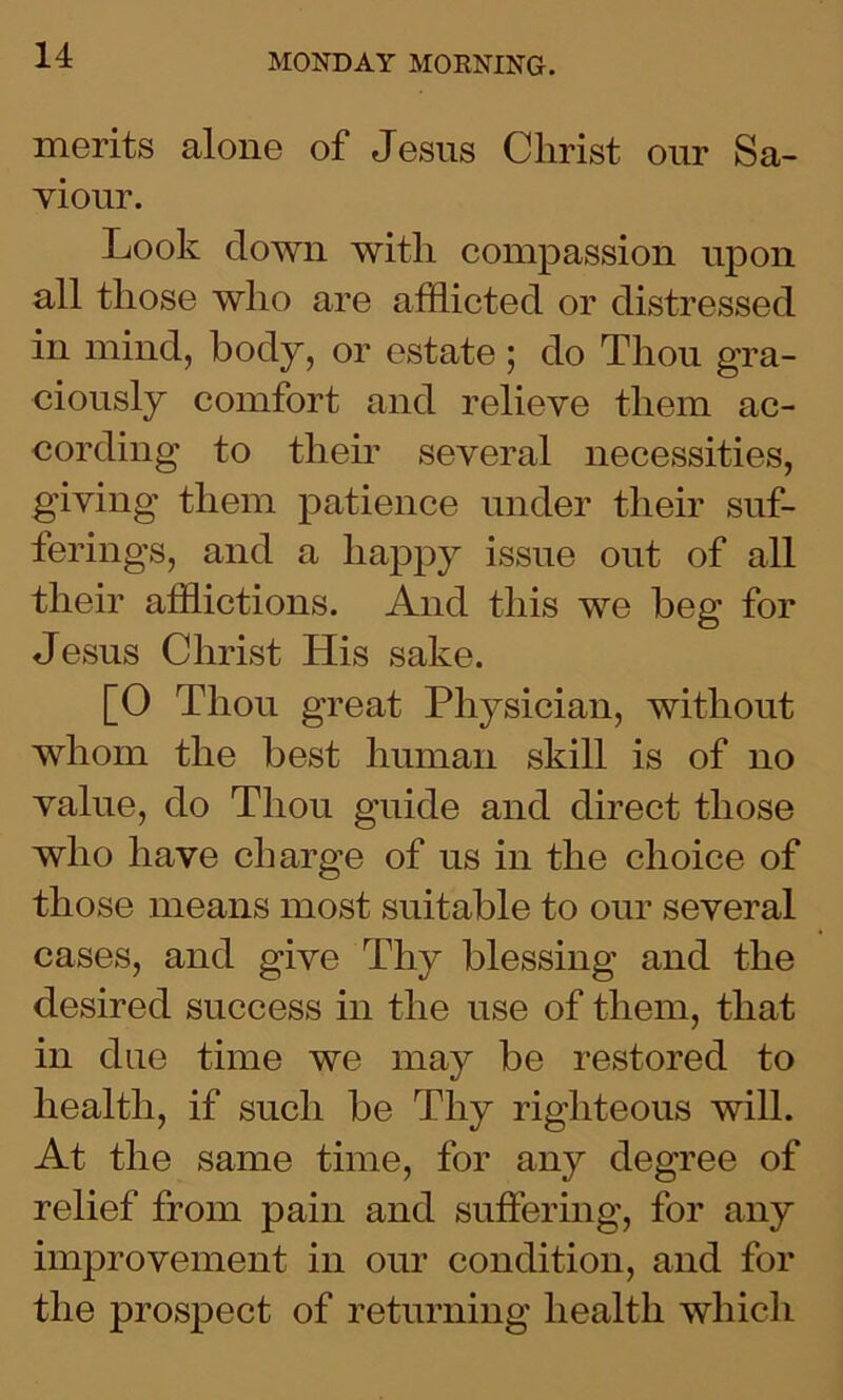 merits alone of Jesus Christ our Sa- viour. Look down with compassion upon all those who are afflicted or distressed in mind, body, or estate; do Thou gra- ciously comfort and relieve them ac- cording to their several necessities, giving them patience under their suf- ferings, and a happy issue out of all their afflictions. And this we beg for Jesus Christ His sake. [0 Thou great Physician, without whom the best human skill is of no value, do Thou guide and direct those who have charge of us in the choice of those means most suitable to our several cases, and give Thy blessing and the desired success in the use of them, that in due time we may be restored to health, if such be Thy righteous will. At the same time, for any degree of relief from pain and suffering, for any improvement in our condition, and for the prospect of returning health which