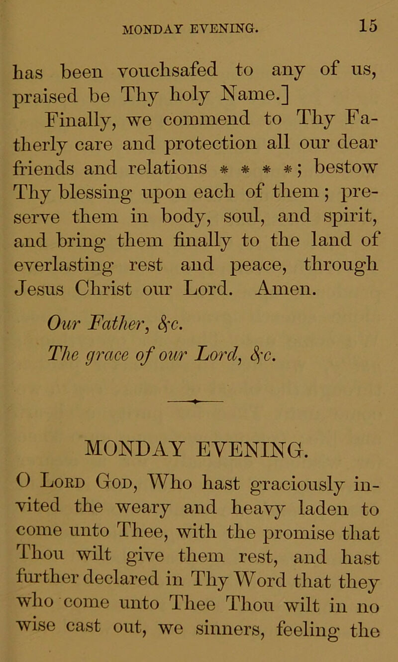 lias been vouchsafed to any of us, praised be Thy holy Name.] Finally, we commend to Thy Fa- therly care and protection all our dear friends and relations * * * *; bestow Thy blessing upon each of them ; pre- serve them in body, soul, and spirit, and bring them finally to the land of everlasting rest and peace, through Jesus Christ our Lord. Amen. Our Father, 8fc. The grace of our Lord, $c. MONDAY EVENING. O Lord God, Who hast graciously in- vited the weary and heavy laden to come unto Thee, with the promise that Thou wilt give them rest, and hast further declared in Thy Word that they who come unto Thee Thou wilt in no wise cast out, we sinners, feeling the