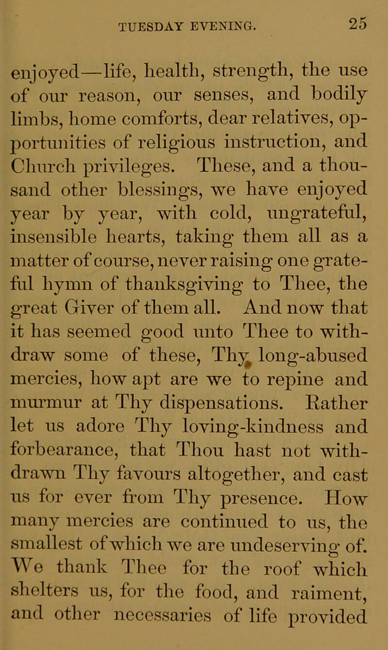 enjoyed—life, health, strength, the use of our reason, our senses, and bodily limbs, home comforts, dear relatives, op- portunities of religious instruction, and Church privileges. These, and a thou- sand other blessings, we have enjoyed year by year, with cold, ungrateful, insensible hearts, taking them all as a matter of course, never raising one grate- fid hymn of thanksgiving to Thee, the great Giver of them all. And now that it has seemed good unto Thee to with- draw some of these, Thy^ long-abused mercies, how apt are we to repine and murmur at Thy dispensations. Katlier let us adore Thy loving-kindness and forbearance, that Thou hast not with- drawn Thy favours altogether, and cast us for ever from Thy presence. How many mercies are continued to us, the smallest of which we are undeserving of. We thank Thee for the roof which shelters us, for the food, and raiment, and other necessaries of life provided