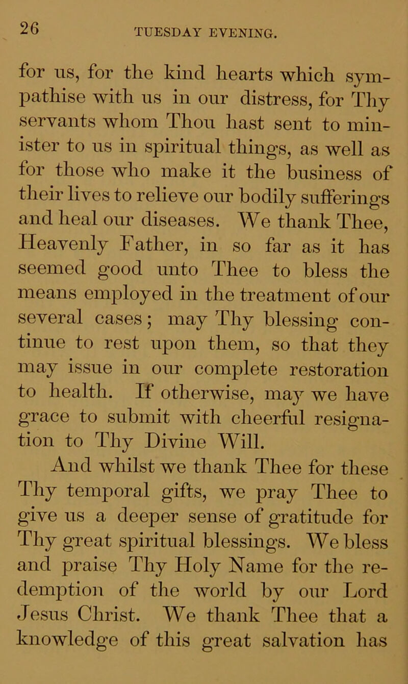for us, for the kind hearts which sym- pathise with us in our distress, for Thy servants whom Thou hast sent to min- ister to us in spiritual things, as well as for those who make it the business of their lives to relieve our bodily sufferings and heal our diseases. We thank Thee, Heavenly Father, in so far as it has seemed good unto Thee to bless the means employed in the treatment of our several cases; may Thy blessing con- tinue to rest upon them, so that they may issue in our complete restoration to health. If otherwise, may we have grace to submit with cheerful resigna- tion to Thy Divine Will. And whilst we thank Thee for these Thy temporal gifts, we pray Thee to give us a deeper sense of gratitude for Thy great spiritual blessings. Webless and praise Thy Holy Name for the re- demption of the world by our Lord Jesus Christ. We thank Thee that a knowledge of this great salvation has