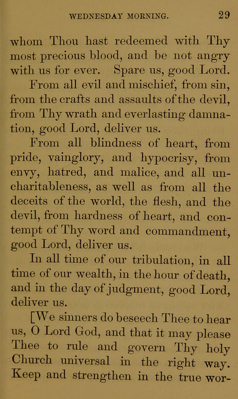 whom Tliou hast redeemed with Thy most precious blood, and be not angry with us for ever. Spare us, good Lord. From all evil and mischief, from sin, from the crafts and assaults of the devil, from Thy wrath and everlasting damna- tion, good Lord, deliver us. From all blindness of heart, from pride, vainglory, and hypocrisy, from envy, hatred, and malice, and all un- charitableness, as well as from all the deceits of the world, the flesh, and the devil, from hardness of heart, and con- tempt of Thy word and commandment, good Lord, deliver us. In all time of our tribulation, in all time of our wealth, in the hour of death, and in the day of judgment, good Lord, deliver us. [We sinners do beseech Thee to hear us, 0 Lord God, and that it may please Thee to rule and govern Thy holy Church universal in the right way. Keep and strengthen in the true wor-