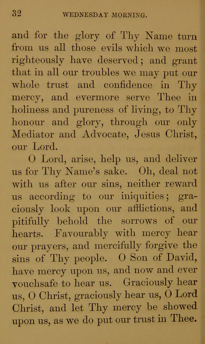 and for the glory of Thy Name turn from us all those evils which we most righteously have deserved; and grant that in all our troubles we may put our whole trust and confidence in Thy mercy, and evermore serve Thee in holiness and pureness of living, to Thy honour and glory, through our only Mediator and Advocate, Jesus Christ, our Lord. 0 Lord, arise, help us, and deliver us for Thy Name’s sake. Oh, deal not with us after our sins, neither reward us according to our iniquities; gra- ciously look upon our afflictions, and pitifully behold the sorrows of our hearts. Favourably with mercy hear our prayers, and mercifully forgive the sins of Thy people. 0 Son of David, have mercy upon us, and now and ever vouchsafe to hear us. Graciously hear us, 0 Christ, graciously hear us, 0 Lord Christ, and let Thy mercy be showed upon us, as we do put our trust in Thee.