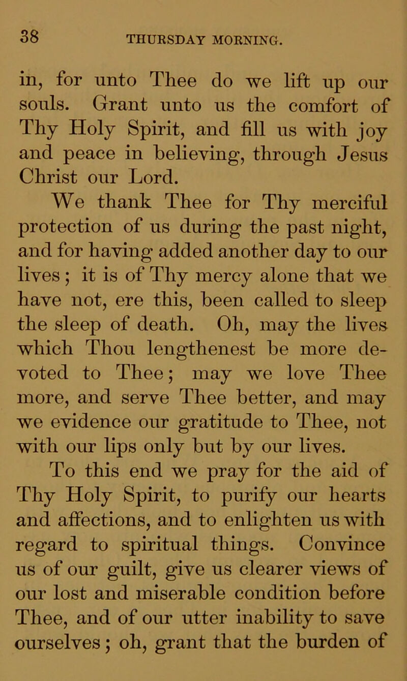 in, for unto Thee do we lift up our souls. Grant unto us the comfort of Thy Holy Spirit, and fill us with joy and peace in believing, through Jesus Christ our Lord. We thank Thee for Thy merciful protection of us during the past night, and for having added another day to our lives ; it is of Thy mercy alone that we have not, ere this, been called to sleep the sleep of death. Oh, may the lives which Thou lengthenest be more de- voted to Thee; may we love Thee more, and serve Thee better, and may we evidence our gratitude to Thee, not with our lips only but by our lives. To this end we pray for the aid of Thy Holy Spirit, to purify our hearts and affections, and to enlighten us with regard to spiritual things. Convince us of our guilt, give us clearer views of our lost and miserable condition before Thee, and of our utter inability to save ourselves; oh, grant that the burden of