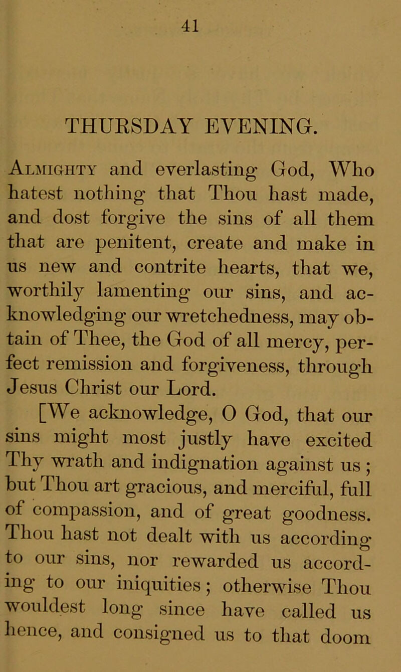 THURSDAY EVENING. Almighty and everlasting God, Who hatest nothing that Thou hast made, and dost forgive the sins of all them that are penitent, create and make in us new and contrite hearts, that we, worthily lamenting our sins, and ac- knowledging our wretchedness, may ob- tain of Thee, the God of all mercy, per- fect remission and forgiveness, through Jesus Christ our Lord. [We acknowledge, 0 God, that our sins might most justly have excited Thy wrath and indignation against us ; but Thou art gracious, and merciful, full of compassion, and of great goodness. Thou hast not dealt with us according* to our sins, nor rewarded us accord- ing to our iniquities; otherwise Thou wouldest long since have called us hence, and consigned us to that doom