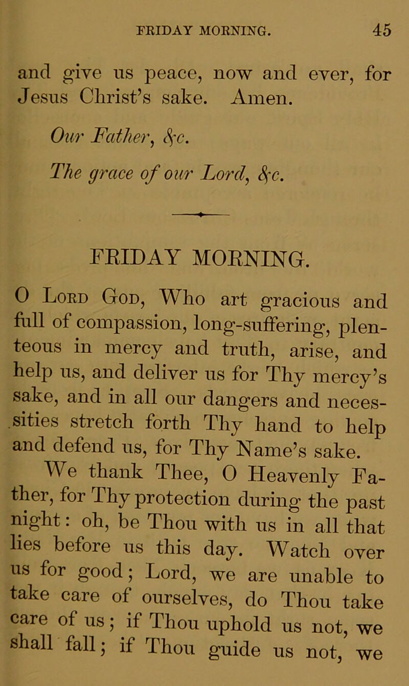 and give us peace, now and ever, for Jesus Christ’s sake. Amen. Our Father, Sfc. The grace of our Lord, Sfc. FRIDAY MORNING. 0 Lord God, Who art gracious and full of compassion, long-suffering, plen- teous in mercy and truth, arise, and help us, and deliver us for Thy mercy’s sake, and in all our dangers and neces- sities stretch forth Thy hand to help and defend us, for Thy Name’s sake. We thank Thee, 0 Heavenly Fa- ther, for Thy protection during the past night: oh, be Thou with us in all that lies before us this day. Watch over us for good; Lord, we are unable to take care of ourselves, do Thou take care of us; if Thou uphold us not, we shall fall; if Thou guide us not, we