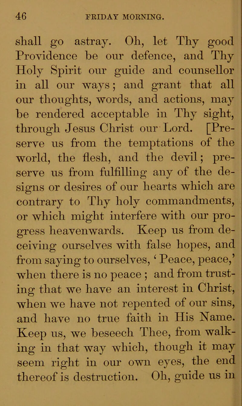 shall go astray. Oh, let Thy good Providence be our defence, and Thy Holy Spirit our guide and counsellor in all our ways; and grant that all our thoughts, words, and actions, may be rendered acceptable in Thy sight, through Jesus Christ our Lord. [Pre- serve us from the temptations of the world, the flesh, and the devil; pre- serve us from fulfilling any of the de- signs or desires of our hearts which are contrary to Thy holy commandments, or which might interfere with our pro- gress heavenwards. Keep us from de- ceiving ourselves with false hopes, and from saying to ourselves, ‘ Peace, peace,’ when there is no peace ; and from trust- ing that we have an interest in Christ, when we have not repented of our sins, and have no true faith in His Name. Keep us, we beseech Thee, from walk- ing in that way which, though it may seem right in our own eyes, the end thereof is destruction. Oli, guide us in