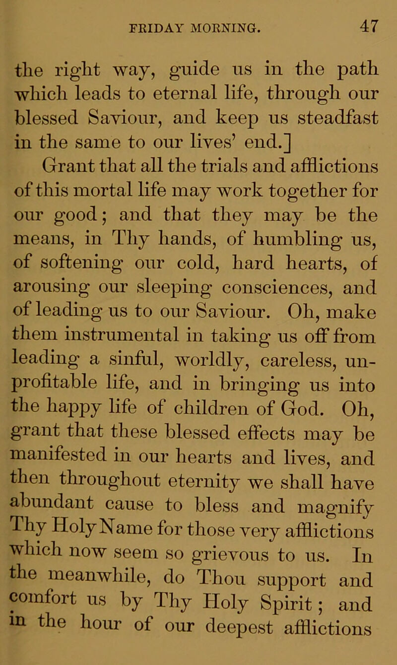 tlie right way, guide us in the path which leads to eternal life, through our blessed Saviour, and keep ns steadfast in the same to our lives’ end.] Grant that all the trials and afflictions of this mortal life may work together for our good; and that they may be the means, in Thy hands, of humbling us, of softening our cold, hard hearts, of arousing our sleeping consciences, and of leading us to our Saviour. Oh, make them instrumental in taking us off from leading a sinful, worldly, careless, un- profitable life, and in bringing us into the happy life of children of God. Oh, grant that these blessed effects may be manifested in our hearts and lives, and then throughout eternity we shall have abundant cause to bless and magnify Thy Holy Name for those very afflictions which now seem so grievous to us. In the meanwhile, do Thou support and comfort us by Thy Holy Spirit; and m the hour of our deepest afflictions