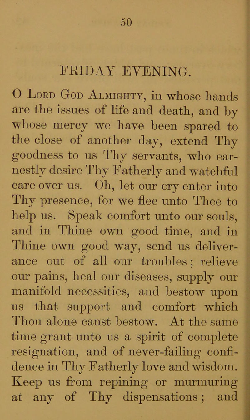 FRIDAY EVENING. O Lokd God Almighty, in whose hands are the issues of life and death, and by whose mercy we have been spared to the close of another day, extend Thy goodness to us Thy servants, who ear- nestly desire Thy Fatherly and watchful care over us. Oh, let our cry enter into Thy presence, for we flee unto Thee to help us. Speak comfort unto our souls, and in Thine own good time, and in Thine own good way, send us deliver- ance out of all our troubles; relieve our pains, heal our diseases, supply our manifold necessities, and bestow upon us that support and comfort which Thou alone canst bestow. At the same time grant unto us a spirit of complete resignation, and of never-failing confi- dence in Thy Fatherly love and wisdom. Keep us from repining or murmuring at any of Thy dispensations; and