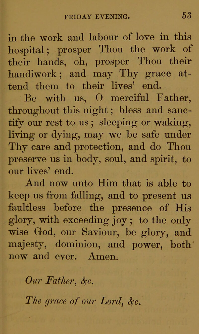 in the work and labour of love in this hospital; prosper Thou the work of their hands, oh, prosper Thou their handiwork; and may Thy grace at- tend them to their lives’ end. Be with ns, 0 merciful Father, throughout this night; bless and sanc- tify our rest to us; sleeping or waking, living or dying, may we be safe under Thy care and protection, and do Thou preserve us in body, soul, and spirit, to our lives’ end. And now unto Him that is able to keep us from falling, and to present us faultless before the presence of His glory, with exceeding joy ; to the only wise God, our Saviour, be glory, and majesty, dominion, and power, both now and ever. Amen. Our Father, fyc.