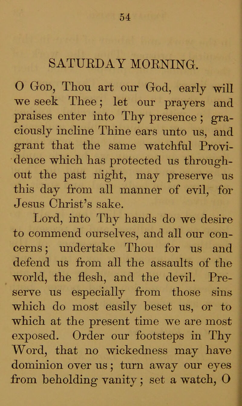 SATURDAY MORNING. O God, Thou art our God, early will we seek Thee; let our prayers and praises enter into Thy presence ; gra- ciously incline Thine ears unto us, and grant that the same watchful Provi- dence which has protected us through- out the past night, may preserve us this day from all manner of evil, for Jesus Christ’s sake. Lord, into Thy hands do we desire to commend ourselves, and all our con- cerns ; undertake Thou for us and defend us from all the assaults of the world, the flesh, and the devil. Pre- serve us especially from those sins which do most easily beset us, or to which at the present time we are most exposed. Order our footsteps in Thy Word, that no wickedness may have dominion over us; turn away our eyes from beholding vanity; set a watch, O