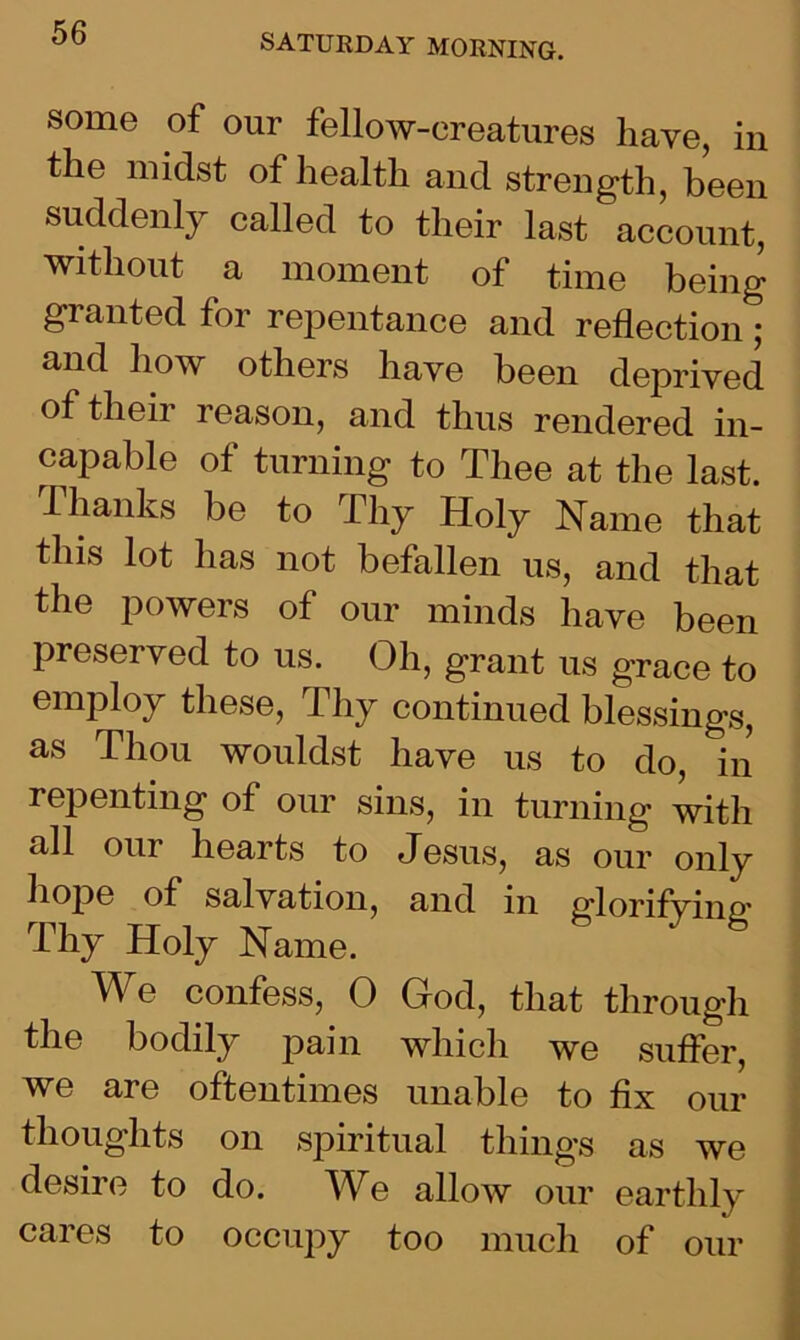 some of our fellow-creatures have, in the midst of health and strength, been suddenly called to their last account, without a moment of time being granted for repentance and reflection; and how others have been deprived of then reason, and thus rendered in- capable of turning to Thee at the last. Thanks be to Thy Holy Name that this lot has not befallen us, and that the powers of our minds have been preserved to us. Oh, grant us grace to employ these, Thy continued blessings, as Thou wouldst have us to do, in repenting of our sins, in turning with all our hearts to Jesus, as our only h°Pe of salvation, and in glorifvine' Thy Holy Name. We confess, 0 God, that through the bodily pain which we suffer, we are oftentimes unable to fix our thoughts on spiritual things as we desire to do. We allow our earthly cares to occupy too much of our
