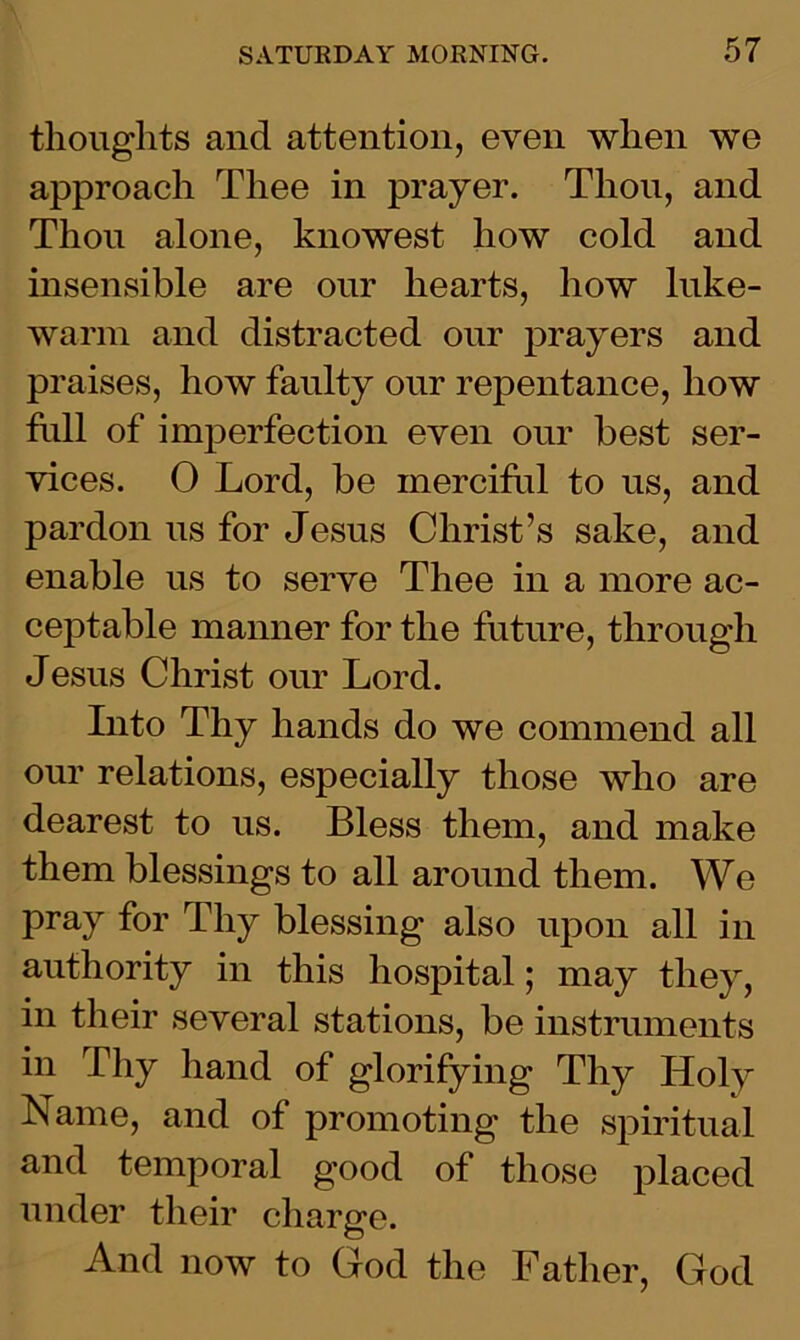 thoughts and attention, even when we approach Thee in prayer. Thou, and Thou alone, knowest how cold and insensible are our hearts, how luke- warm and distracted our prayers and praises, how faulty our repentance, how full of imperfection even our best ser- vices. 0 Lord, be merciful to us, and pardon us for Jesus Christ’s sake, and enable us to serve Thee in a more ac- ceptable manner for the future, through Jesus Christ our Lord. Into Thy hands do we commend all our relations, especially those who are dearest to us. Bless them, and make them blessings to all around them. We pray for Thy blessing also upon all in authority in this hospital; may they, in their several stations, be instruments in Thy hand of glorifying Thy Holy Name, and of promoting the spiritual and temporal good of those placed under their charge. And now to God the Father, God