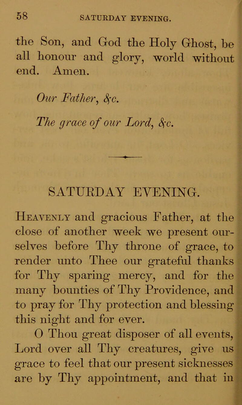the Son, and God the Holy Ghost, he all honour and glory, world without end. Amen. Our Father, Sfc. The grace of our Lord, Sfc. SATURDAY EVENING. Heavenly and gracious Father, at the close of another week we present our- selves before Thy throne of grace, to render unto Thee our grateful thanks for Thy sparing mercy, and for the many bounties of Thy Providence, and to pray for Thy protection and blessing this night and for ever. 0 Thou great disposer of all events, Lord over all Thy creatures, give us grace to feel that our present sicknesses are by Thy appointment, and that in