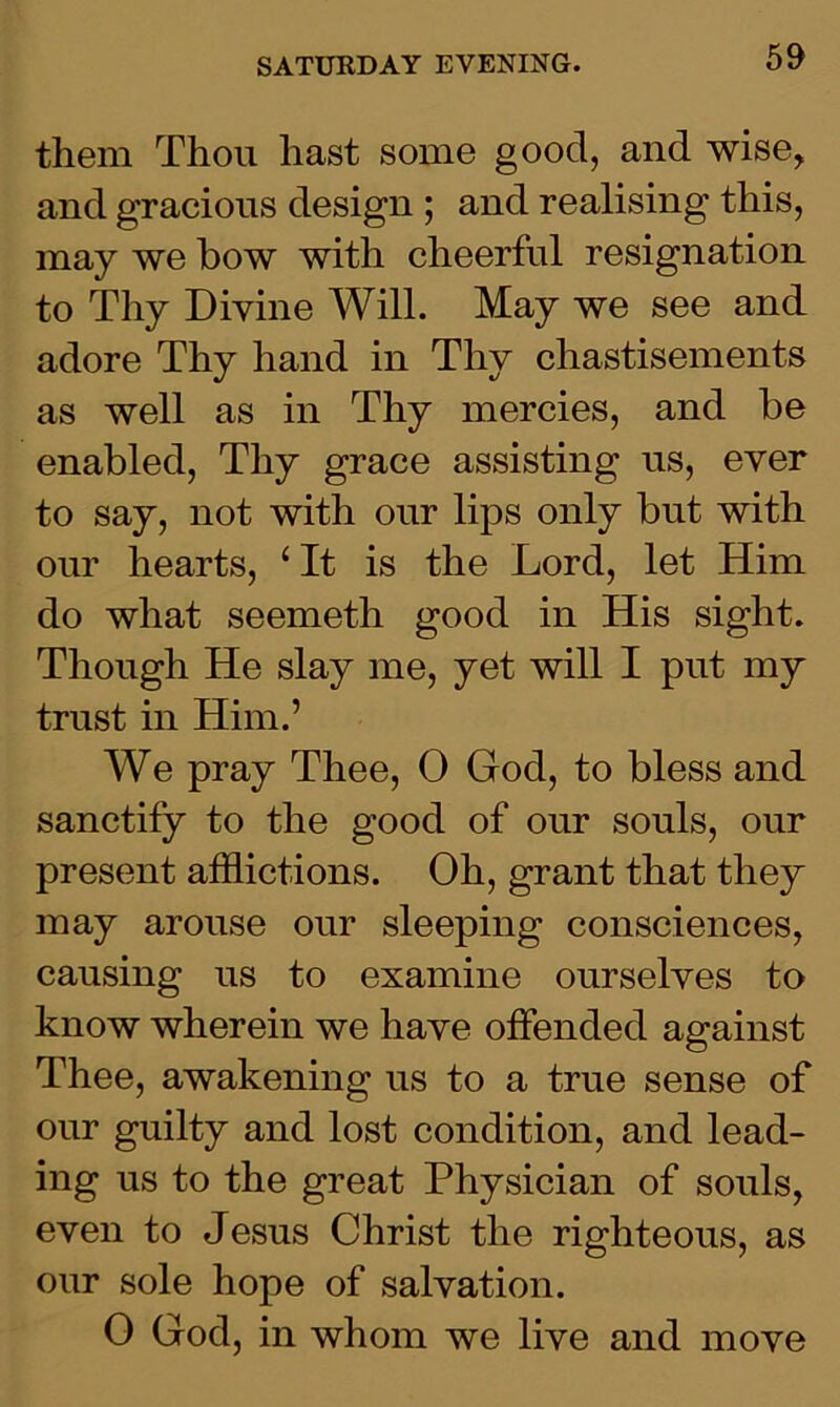 them Thou hast some good, and wise, and gracious design ; and realising this, may we bow with cheerful resignation to Tliy Divine Will. May we see and adore Thy hand in Thy chastisements as well as in Thy mercies, and be enabled, Thy grace assisting us, ever to say, not with our lips only but with our hearts, ‘ It is the Lord, let Him do what seemeth good in His sight. Though He slay me, yet will I put my trust in Him.’ We pray Thee, 0 God, to bless and sanctify to the good of our souls, our present afflictions. Oh, grant that they may arouse our sleeping consciences, causing us to examine ourselves to know wherein we have offended against Thee, awakening us to a true sense of our guilty and lost condition, and lead- ing us to the great Physician of souls, even to Jesus Christ the righteous, as our sole hope of salvation. 0 God, in whom we live and move