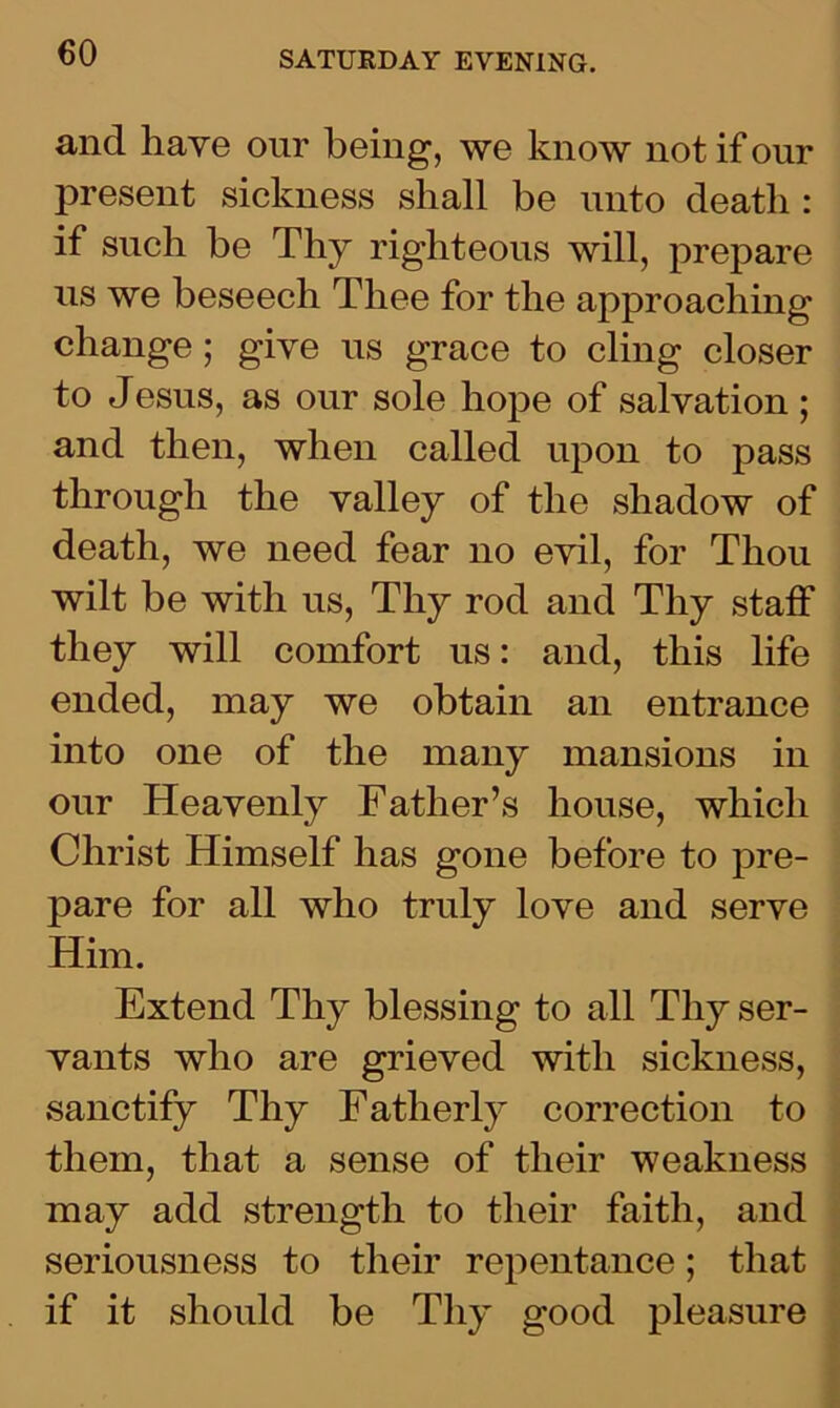 and have our being, we know not if our present sickness shall be unto death : if such be Thy righteous will, prepare us we beseech Thee for the approaching change; give us grace to cling closer to Jesus, as our sole hope of salvation ; and then, when called upon to pass through the valley of the shadow of death, we need fear no evil, for Thou wilt be with us, Thy rod and Thy staff they will comfort us: and, this life ended, may we obtain an entrance into one of the many mansions in our Heavenly Father’s house, which Christ Himself has gone before to pre- pare for all who truly love and serve Him. Extend Thy blessing to all Thy ser- vants who are grieved with sickness, sanctify Thy Fatherly correction to them, that a sense of their weakness may add strength to their faith, and seriousness to their repentance; that if it should be Thy good pleasure
